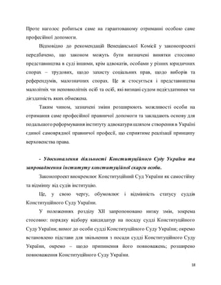 18
Проте наголос робиться саме на гарантованому отриманні особою саме
професійної допомоги.
Відповідно до рекомендацій Венеціанської Комісії у законопроекті
передбачено, що законом можуть бути визначені винятки стосовно
представництва в суді іншими, крім адвокатів, особами у різних юридичних
спорах – трудових, щодо захисту соціальних прав, щодо виборів та
референдумів, малозначних спорах. Це ж стосується і представництва
малолітніх чи неповнолітніх осіб та осіб, які визнані судом недієздатними чи
дієздатність яких обмежена.
Таким чином, зазначені зміни розширюють можливості особи на
отримання саме професійної правничої допомоги та закладають основу для
подальшого реформування інституту адвокатуришляхом створення в Україні
єдиної самоврядної правничої професії, що сприятиме реалізації принципу
верховенства права.
- Удосконалення діяльності Конституційного Суду України та
запровадження інституту конституційної скарги особи.
Законопроектвиокремлює Конституційний Суд України як самостійну
та відмінну від судів інституцію.
Це, у свою чергу, обумовлює і відмінність статусу суддів
Конституційного Суду України.
У положеннях розділу ХІІ запропоновано низку змін, зокрема
стосовно: порядку відбору кандидатур на посаду судді Конституційного
Суду України; вимог до особи судді Конституційного Суду України; окремо
встановлено підстави для звільнення з посади судді Конституційного Суду
України, окремо – щодо припинення його повноважень; розширено
повноваження Конституційного Суду України.
 