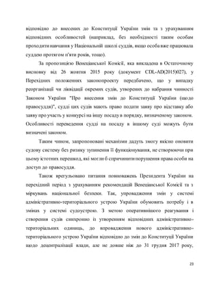 23
відповідно до внесених до Конституції України змін та з урахуванням
відповідних особливостей (наприклад, без необхідності таким особам
проходитинавчання у Національній школі суддів, якщо особавже працювала
суддею протягом п'яти років, тощо).
За пропозицією Венеціанської Комісії, яка викладена в Остаточному
висновку від 26 жовтня 2015 року (документ CDL-AD(2015)027), у
Перехідних положеннях законопроекту передбачено, що у випадку
реорганізації чи ліквідації окремих судів, утворених до набрання чинності
Законом України "Про внесення змін до Конституції України (щодо
правосуддя)", судді цих судів мають право подати заяву про відставку або
заяву про участь у конкурсі на іншу посадув порядку, визначеному законом.
Особливості переведення судді на посаду в іншому суді можуть бути
визначені законом.
Таким чином, запропоновані механізми дадуть змогу якісно оновити
судову систему без ризику зупинення її функціонування, не створюючи при
цьому істотних перешкод, які могли б спричинитипорушення права особи на
доступ до правосуддя.
Також врегульовано питання повноважень Президента України на
перехідний період з урахуванням рекомендацій Венеціанської Комісії та з
міркувань національної безпеки. Так, упровадження змін у системі
адміністративно-територіального устрою України обумовить потребу і в
змінах у системі судоустрою. З метою оперативнішого реагування і
створення судів синхронно із утворенням відповідних адміністративно-
територіальних одиниць, до впровадження нового адміністративно-
територіального устрою України відповідно до змін до Конституції України
щодо децентралізації влади, але не довше ніж до 31 грудня 2017 року,
 
