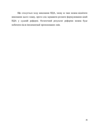 26
Що стосується ходу виконання ПДА, знову ж таки можна відмітити
виконання цього плану, проте слід зауважити розмите формулювання цілей
ПДА у судовій реформі. Остаточний результат реформи можна буде
побачити після імплементації пропонованих змін.
 