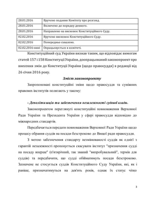 3
28.01.2016 Вручено подання Комітету про розгляд.
28.01.2016 Включено до порядку денного.
28.01.2016 Направлено на висновок Конституційного Суду.
02.02.2016 Вручено висновок Конституційного Суду.
02.02.2016 Попередньо схвалено.
02.02.2016-нині Опрацьовується в комітеті.
Конституційний суд України визнав таким, що відповідає вимогам
статей 157 і158 КонституціїУкраїни, доопрацьованийзаконопроект про
внесення змін до Конституції України (щодо правосуддя) в редакції від
26 січня 2016 року.
Зміст законопроекту
Запропоновані конституційні зміни щодо правосуддя та суміжних
правових інститутів полягають у такому:
- Деполітизація та забезпечення незалежності судової влади.
Законопроектом переглянуті конституційні повноваження Верховної
Ради України та Президента України у сфері правосуддя відповідно до
міжнародних стандартів.
Передбачається передати повноваження Верховної Ради України щодо
процесу обрання суддів на посади безстроково до Вищої ради правосуддя.
З метою забезпечення стандарту незмінюваності суддів як однієї з
гарантій незалежності пропонується скасувати інститут "призначення судді
на посаду вперше" (п'ятирічний, так званий "випробувальний", термін для
суддів) та передбачити, що судді обійматимуть посади безстроково.
Зазначене не стосується суддів Конституційного Суду України, які, як і
раніше, призначатимуться на дев'ять років, однак їх статус чітко
 