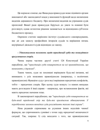 9
Ця нормане означає, що Вища рада правосуддя може підміняти органи
виконавчої або законодавчої влади у виконанні їх функцій щодо визначення
видатків державного бюджету. При визначенні видатків на утримання судів
пропозиції Вищої ради правосуддя беруться до уваги та повинні бути
розглянуті, однак остаточне рішення залишається за відповідним суб'єктом
бюджетного процесу.
Окремою статтею закріплено інститут суддівського самоврядування,
яке діє для захисту професійних інтересів суддів та вирішення питань
внутрішньої діяльності судів відповідно до закону.
- Удосконалення положень щодо юрисдикції судів та позасудового
врегулювання спорів.
Чинна норма частини другої статті 124 Конституції України
передбачає, що "юрисдикція судів поширюється на всі правовідносини, що
виникають у державі".
Таким чином, суди не покликані вирішувати будь-які питання, які
виникають з усіх можливих правовідносин (наприклад, з політичних
правовідносин). Функцією суду є розгляд і вирішення юридичних конфліктів,
тобто – юридичних спорів. При цьому суди можуть і в певних випадках
мають розглядати й інші справи – наприклад, про встановлення фактів, які
мають юридичне значення тощо.
В законопроекті передбачено, що "юрисдикція судів поширюється на
будь-який юридичний спір та будь-яке кримінальне обвинувачення. У
передбачених законом випадках суди розглядають також інші справи".
Нова редакція спрямована на усунення інших недоліків чинної
формули, що спричинюють сумнівні з точки зору юридичної визначеності
ситуації. Так, зокрема: 1) слід виходити з того, що правовідносини
 