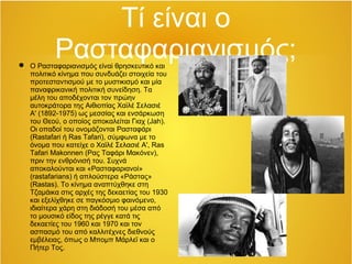 Τί είναι ο
Ρασταφαριανισμός; Ο Ρασταφαριανισμός είναi θρησκευτικό και
πολιτικό κίνημα που συνδυάζει στοιχεία του
προτεσταντισμού με το μυστικισμό και μία
παναφρικανική πολιτική συνείδηση. Τα
μέλη του αποδέχονται τον πρώην
αυτοκράτορα της Αιθιοπίας Χαϊλέ Σελασιέ
Α' (1892-1975) ως μεσσίας και ενσάρκωση
του Θεού, o οποίος αποκαλείται Γιαχ (Jah).
Οι οπαδοί του ονομάζονται Ρασταφάρι
(Rastafari ή Ras Tafari), σύμφωνα με το
όνομα που κατείχε ο Χαϊλέ Σελασιέ Α', Ras
Tafari Makonnen (Ρας Ταφάρι Μακόνεν),
πριν την ενθρόνισή του. Συχνά
αποκαλούνται και «Ρασταφαριανοί»
(rastafarians) ή απλούστερα «Ράστας»
(Rastas). Το κίνημα αναπτύχθηκε στη
Τζαμάικα στις αρχές της δεκαετίας του 1930
και εξελίχθηκε σε παγκόσμιο φαινόμενο,
ιδιαίτερα χάρη στη διάδοσή του μέσα από
το μουσικό είδος της ρέγγε κατά τις
δεκαετίες του 1960 και 1970 και τον
ασπασμό του από καλλιτέχνες διεθνούς
εμβέλειας, όπως ο Μπομπ Μάρλεϊ και ο
Πήτερ Τος.
 