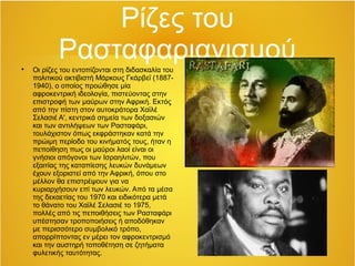 Ρίζες του
Ρασταφαριανισμού
Οι ρίζες του εντοπίζονται στη διδασκαλία του
πολιτικού ακτιβιστή Μάρκους Γκάρβεϊ (1887-
1940), ο οποίος προώθησε μία
αφροκεντρική ιδεολογία, πιστεύοντας στην
επιστροφή των μαύρων στην Αφρική. Εκτός
από την πίστη στον αυτοκράτορα Χαϊλέ
Σελασιέ Α', κεντρικά σημεία των δοξασιών
και των αντιλήψεων των Ρασταφάρι,
τουλάχιστον όπως εκφράστηκαν κατά την
πρώιμη περίοδο του κινήματός τους, ήταν η
πεποίθηση πως οι μαύροι λαοί είναι οι
γνήσιοι απόγονοι των Ισραηλιτών, που
εξαιτίας της καταπίεσης λευκών δυνάμεων
έχουν εξοριστεί από την Αφρική, όπου στο
μέλλον θα επιστρέψουν για να
κυριαρχήσουν επί των λευκών. Από τα μέσα
της δεκαετίας του 1970 και ειδικότερα μετά
το θάνατο του Χαϊλέ Σελασιέ το 1975,
πολλές από τις πεποιθήσεις των Ρασταφάρι
υπέστησαν τροποποιήσεις ή αποδόθηκαν
με περισσότερο συμβολικό τρόπο,
απορρίπτοντας εν μέρει τον αφροκεντρισμό
και την αυστηρή τοποθέτηση σε ζητήματα
φυλετικής ταυτότητας.
 