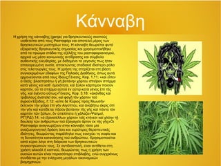 Κάνναβη
Η χρήση της κάνναβης (ganja) για θρησκευτικούς σκοπούς
υιοθετείται από τους Ρασταφάρι και αποτελεί μέρος των
θρησκευτικών μυστηρίων τους. Η κάνναβη θεωρείται φυτό
εξαιρετικής θρησκευτικής σημασίας και χρησιμοποιήθηκε
από τα πρώιμα στάδια της εξέλιξης του ρασταφαριανισμού,
αρχικά ως μέσο κοινωνικής αντίδρασης και σύμβολο
αυθεντικής ελευθερίας, με δεδομένο το γεγονός πως ήταν
απαγορευμένη ουσία, αποκτώντας σταδιακά ιδιαίτερο ρόλο
στις τελετουργίες τους. Η χρήση της στηρίζεται στη βάση
συγκεκριμένων εδαφίων της Παλαιάς Διαθήκης, όπως αυτά
ερμηνεύονται από τους ίδιους:Γένεσις, Κεφ. 1.11: «κα ε πενὶ ἶ
Θεός· βλαστησάτω γ βοτάνην χόρτου σπε ρον σπέρμαὁ ἡ ῆ ῖ
κατ γένος κα καθ μοιότητα, κα ξύλον κάρπιμον ποιο νὰ ὶ ᾿ ὁ ὶ ῦ
καρπόν, ο τ σπέρμα α το ν α τ κατ γένος π τ ςὗ ὸ ὐ ῦ ἐ ὐ ῷ ὰ ἐ ὶ ῆ
γ ς. κα γένετο ο τως»Γένεσις, Κεφ. 3.18: « κάνθας καῆ ὶ ἐ ὕ ἀ ὶ
τριβόλους νατελε σοι, κα φαγ τ ν χόρτον τοἀ ῖ ὶ ῇ ὸ ῦ
γρο »Έξοδος, Ι'.12: «ε πε δ Κύριος πρ ς Μωυσ ν·ἀ ῦ ἶ ὲ ὸ ῆ
κτεινον τ ν χε ρα π γ ν Α γύπτου, κα ναβήτω κρ ς πἔ ὴ ῖ ἐ ὶ ῆ ἰ ὶ ἀ ἀ ὶ ἐ ὶ
τ ν γ ν κα κατέδεται π σαν βοτάνην τ ς γ ς κα πάντα τ νὴ ῆ ὶ ᾶ ῆ ῆ ὶ ὸ
καρπ ν τ ν ξύλων, ν πελίπετο χάλαζα»Ψαλμοί,ὸ ῶ ὃ ὑ ἡ
ΡΓ'(ΡΔ').14: « ξανατέλλων χόρτον το ς κτήνεσι κα χλόην τὁ ἐ ῖ ὶ ῇ
δουλεί τ ν νθρώπων το ξαγαγε ν ρτον κ τ ς γ ς»Οιᾳ ῶ ἀ ῦ ἐ ῖ ἄ ἐ ῆ ῆ
Ρασταφάρι αναγνωρίζουν στην κάνναβη τόσο μία
αναζωογονητική δράση όσο και ευρύτερες θεραπευτικές
ιδιότητες, θεωρώντας παράλληλα πως ενισχύει τη σοφία και
τη δυνατότητα κατανόησης τού ανθρώπου. Χρησιμοποιείται
κατά κύριο λόγο στη διάρκεια των θρησκευτικών
συγκεντρώσεών τους. Σε αντιδιαστολή, είναι αντίθετοι στη
χρήση αλκοόλ ή καπνού, θεωρώντας πως η χρήση των
ουσιών αυτών είναι περισσότερο επιβλαβής, ενώ συγχρόνως
συνδέεται με την ενίσχυση μεγάλων οικονομικών
βιομηχανιών.
 