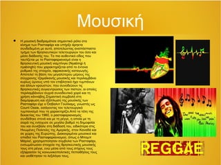 Μουσική
 Η μουσική διαδραμάτισε σημαντικό ρόλο στο
κίνημα των Ρασταφάρι και υπήρξε άρηκτα
συνδεδεμένη με αυτό, αποτελώντας αναπόσπαστο
τμήμα των θρησκευτικών τελετουργιών του όσο και
μέσο διάδοσής του. Το πιο αυθεντικό είδος που
ταυτίζεται με το Ρασταφαριανισμό είναι η
θρησκευτική μουσική νιαμπίνγκι (Nyabingi ή
nyabinghi) που χαρακτηρίζεται από το έντονα
ρυθμικό της στοιχείο, αφρικανικής καταγωγής.
Αποτελεί τη βάση του μεγαλύτερου μέρους της
σύγχρονης τζαμαϊκανής μουσικής και περιλαμβάνει
κυρίως ύμνους υπό τον επιβλητικό ήχο τυμπάνων
και άλλων κρουστών, που συνοδεύουν τις
θρησκευτικές συγκεντρώσεις των πιστών, οι οποίες
περιλαμβάνουν συχνά συνοδευτικό χορό και τη
χρήση κάνναβης.Σημαντική συμβολή στη
διαμόρφωση και εξάπλωση της μουσικής των
Ρασταφάρι είχε ο Όσβαλντ Γουίλιαμς, γνωστός ως
Count Ossie, εισάγοντας τον τελετουργικό
τυμπανισμό που τη χαρακτηρίζει.Από τα τέλη της
δεκαετίας του 1960, ο ρασταφαριανισμός
συνδέθηκε στενά και με τη ρέγγε, η οποία με τη
σειρά της ενίσχυσε σε μεγάλο βαθμό τη δημοφιλία
του και συνέβαλε στη διάδοσή του, ειδικότερα στις
Ηνωμένες Πολιτείες της Αμερικής, στον Καναδά και
σε χώρες της Ευρώπης. Διακεκριμένοι μουσικοί και
οπαδοί του Ρασταφαριανισμού, όπως ο Μπομπ
Μάρλεϊ, χρησιμοποίησαν σύμβολα των Ρασταφάρι,
ενσωμάτωσαν στοιχεία της θρησκευτικής μουσικής
τους στη ρέγγε, ενώ μέσα από τους στίχους τους
εξέφρασαν τις κοινωνικοπολιτικές πεποιθήσεις τους
και υιοθέτησαν το λεξιλόγιο τους.
 