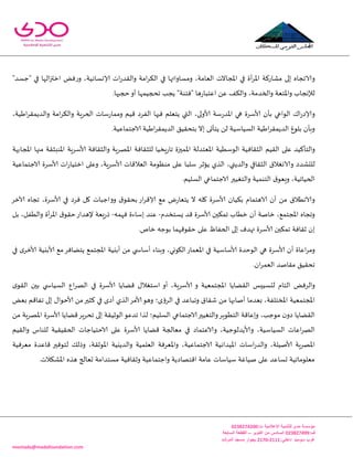 -
‫اإلعالمية‬ ‫للتنمية‬ ‫مدى‬ ‫مؤسسة‬:‫ت‬0344325300
:‫ف‬034432500‫اكتوبر‬ ‫من‬ ‫السادس‬–‫السابعة‬ ‫القطعة‬
:‫داخلي‬3222-3220‫المرشد‬ ‫مسجد‬ ‫بجوار‬ ‫سوميد‬ ‫غرب‬
montada@madafoundation.com
‫ئ‬ ‫والاججاه‬‫لى‬‫اإلاجا‬ ‫في‬ ‫أة‬‫غ‬‫إلا‬‫ا‬ ‫مكاعهت‬‫و‬ ،‫العامت‬ ‫الث‬‫ؤلا‬ ‫اث‬‫ع‬‫واللض‬ ‫امت‬‫غ‬‫الى‬ ‫في‬ ‫مؿاواتها‬ٌ‫ف‬‫ع‬‫و‬ ،‫وؿاهُت‬‫ا‬"‫"حؿض‬ ‫في‬ ‫الها‬‫ز‬‫زت‬
ً‫ع‬ ‫والىف‬ ،‫والخضمت‬ ‫واإلاخعت‬ ‫لإلهجاب‬‫ا‬.‫حجبها‬‫أو‬ ‫جحجُمها‬ ‫ًجب‬ "‫"فخىت‬ ‫ها‬‫ع‬‫عخبا‬
‫بأن‬ ‫الىاعي‬ ‫ان‬‫ع‬‫وؤلاص‬‫ألاؾغ‬َُ‫ا‬‫غ‬‫والضًمل‬ ‫امت‬‫غ‬‫والى‬ ‫الخغٍت‬ ‫ؾاث‬‫ع‬‫ومما‬ ‫كُم‬ ‫الفغص‬ ‫فيها‬ ‫ًخعلم‬ ‫التي‬ ،‫ألاولى‬ ‫ؾت‬‫ع‬‫اإلاض‬ ‫هي‬ ‫ة‬،‫ت‬
.‫الاحخماعُت‬ ‫اَُت‬‫غ‬‫الضًمل‬ ‫بخدلُم‬ ‫ئال‬ ‫ًخأحى‬ ً‫ل‬ ‫الؿُاؾُت‬ ‫اَُت‬‫غ‬‫الضًمل‬ ‫بلىغ‬ ‫وبأن‬
‫والخأهُض‬‫ع‬‫ل‬‫ا‬ ‫ى‬‫للُم‬‫الثلافُت‬‫الىؾُُت‬‫اإلاعخضلت‬‫اإلامحزة‬‫ٍسُا‬‫ع‬‫جا‬‫للثلافت‬‫اإلاهغٍت‬‫والثلافت‬‫ألاؾغ‬‫منها‬ ‫اإلاىبثلت‬ ‫ٍت‬‫اإلاجابهت‬
‫للدكضص‬‫والاوؼالق‬‫الثلافي‬،‫والضًني‬‫الظي‬‫ًإزغ‬‫ؾلبا‬‫على‬‫مىٓىمت‬‫ا‬‫لعالكاث‬‫ألاؾغ‬،‫ٍت‬‫وعلى‬‫اث‬‫ع‬‫ازخُا‬‫ألاؾغ‬‫ة‬‫الاحخماعُت‬
،‫الخُاجُت‬‫ق‬‫وَعى‬‫الخىمُت‬‫والخؼُحر‬‫الؿلُم‬ ‫الاحخماعي‬.
‫بىُان‬ ‫الاهخمام‬ ‫أن‬ ً‫م‬ ‫والاهُالق‬‫ألاؾغ‬‫في‬ ‫فغص‬ ‫ول‬ ‫وواحباث‬ ‫ق‬‫بدلى‬ ‫اع‬‫غ‬‫ؤلاك‬ ‫مع‬ ‫ى‬‫ع‬‫ًخعا‬ ‫ال‬ ‫وله‬ ‫ة‬‫ألاؾغ‬‫آلازغ‬ ‫ججاه‬ ،‫ة‬
‫جمىحن‬ ‫زُاب‬ ‫أن‬ ‫زانت‬ ،‫اإلاجخمع‬ ‫وججاه‬‫ألاؾغ‬‫ٌؿخسضم‬ ‫كض‬ ‫ة‬-‫فهمه‬ ‫ئؾاءة‬ ‫عىض‬-‫بل‬ ،‫والُفل‬ ‫أة‬‫غ‬‫اإلا‬ ‫ق‬‫خلى‬‫إلهضاع‬ ‫َعت‬‫ع‬‫ط‬
‫ئ‬‫جمىحن‬ ‫زلافت‬ ‫ن‬‫ألاؾغ‬.‫زام‬ ‫بىحه‬ ‫خلىكهما‬ ‫على‬ ّ‫الخفا‬ ‫ئلى‬ ‫تهضف‬ ‫ة‬
‫أن‬ ‫اعاة‬‫غ‬‫وم‬‫ألاؾغ‬‫ألا‬ ‫الىخضة‬ ‫هي‬ ‫ة‬‫ؾاؾ‬‫وبىاء‬ ،‫اليىوي‬‫اإلاعماع‬ ‫في‬ ‫ُت‬‫أؾاس‬‫في‬ ‫ي‬‫ألازغ‬ ‫ألابيُت‬ ‫مع‬‫ًخًافغ‬ ‫اإلاجخمع‬ ‫أبيُت‬ ً‫م‬ ‫ي‬
.‫ان‬‫غ‬‫العم‬ ‫ملانض‬ ‫جدلُم‬
‫ا‬ ٌ‫والغف‬‫و‬ ‫اإلاجخمعُت‬ ‫اللًاًا‬ ‫لدؿُِـ‬ ‫لخام‬‫ألاؾغ‬‫كًاًا‬ ٌ‫اؾخؼال‬ ‫أو‬ ،‫ٍت‬‫ألاؾغ‬‫ي‬‫اللى‬ ‫بحن‬ ‫ي‬ ‫الؿُاس‬ ‫اع‬‫غ‬‫اله‬ ‫في‬ ‫ة‬
ٌ‫بع‬ ‫جفاكم‬ ‫ئلى‬ ٌ‫ألاخىا‬ ً‫م‬‫هثحر‬ ‫في‬ ‫أصي‬ ‫الظي‬‫ألامغ‬‫وهى‬ ‫الغؤي؛‬ ‫في‬ ‫وجباعض‬ ‫قلاق‬ ً‫م‬ ‫أنابها‬ ‫بعضما‬ ،‫اإلاسخلفت‬ ‫اإلاجخمعُت‬
‫ا‬ ‫الاحخماعي‬‫والخؼُحر‬‫الخُىٍغ‬ ‫وئعاكت‬ ،‫مىحب‬ ‫ن‬‫صو‬ ‫اللًاًا‬‫كًاًا‬‫جدغٍغ‬ ‫ئلى‬ ‫الىزُلت‬‫جضعى‬ ‫لظا‬ ‫لؿلُم؛‬‫ألاؾغ‬ً‫م‬ ‫اإلاهغٍت‬ ‫ة‬
‫كًاًا‬ ‫معالجت‬ ‫في‬ ‫والاعخماص‬ ،‫وألاًضلىحُت‬ ،‫الؿُاؾُت‬ ‫اعاث‬‫غ‬‫اله‬‫ألاؾغ‬‫واللُم‬ ‫للىاؽ‬ ‫الخلُلُت‬ ‫الاخخُاحاث‬ ‫على‬ ‫ة‬
‫لخىفحر‬ ً‫وطل‬ ،‫اإلاىزلت‬ ‫والضًيُت‬ ‫العلمُت‬ ‫واإلاعغفت‬ ،‫الاحخماعُت‬ ‫اإلاُضاهُت‬ ‫اؾاث‬‫ع‬‫والض‬ ،‫ألانُلت‬ ‫اإلاهغٍت‬‫معغفُت‬ ‫كاعضة‬
.‫اإلاكىالث‬ ‫هظه‬ ‫حعالج‬ ‫مؿخضامت‬ ‫وزلافُت‬ ‫واحخماعُت‬ ‫اكخهاصًت‬ ‫عامت‬ ‫ؾُاؾاث‬ ‫نُاػت‬ ‫على‬ ‫حؿاعض‬ ‫معلىماجُت‬
 