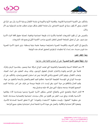 -
‫اإلعالمية‬ ‫للتنمية‬ ‫مدى‬ ‫مؤسسة‬:‫ت‬0344325300
:‫ف‬034432500‫اكتوبر‬ ‫من‬ ‫السادس‬–‫السابعة‬ ‫القطعة‬
:‫داخلي‬3222-3220‫المرشد‬ ‫مسجد‬ ‫بجوار‬ ‫سوميد‬ ‫غرب‬
montada@madafoundation.com
‫ألا‬ ‫جيكئت‬ ‫في‬ ‫وألامىمت‬ ‫ألابىة‬ ‫وجياملُت‬ ،‫لألمىمت‬ ‫الاحخماعُت‬ ‫ألاهمُت‬ ‫على‬ ‫والخأهُض‬ٌ‫َفا‬‫عاًت‬‫ع‬‫و‬‫ألاؾغ‬‫في‬ ‫أة‬‫غ‬‫اإلا‬ ‫ع‬‫صو‬ ‫وأن‬ ،‫ة‬
‫ا‬ ‫في‬ ‫ا‬ً‫ؾبب‬ ‫ن‬‫ًيى‬ ‫أال‬ ‫ًيبغي‬ ‫ؤلاهجاب‬‫ألام‬ ‫بحن‬ ‫اإلاؿئىلُت‬ ‫جلاؾم‬ ‫جخُلب‬ ‫ن‬‫مخىاػ‬ ‫بكيل‬ ‫الُفل‬ ‫جيكئت‬ ‫وأن‬ ،‫الاحخماعي‬‫لخمُحز‬
.‫وألاب‬
‫ب‬ ‫الخانت‬ ‫الدكغَعاث‬ ‫ن‬‫جيى‬ ‫أن‬ ‫على‬ ‫والخغم‬‫األؾغ‬‫اص‬‫غ‬‫أف‬ ‫وافت‬ ‫ق‬‫خلى‬ ‫لخماًت‬ ،‫جىافلُت‬ ‫احخماعُت‬ ‫َبُعت‬ ‫طاث‬ ‫ة‬‫ألاؾغ‬‫ة‬
‫ألاول‬ ‫ألاهمُت‬ ‫ناخب‬ ‫ي‬‫اإلاهغ‬ ‫للُفل‬ ‫الفًلى‬ ‫اإلاهلخت‬ ‫حعُى‬ ‫أن‬ ‫على‬ ،‫جمُحز‬ ‫ن‬‫صو‬.‫الدكغَعاث‬ ً‫جل‬ ‫ويع‬ ‫في‬ ‫ى‬
‫ب‬ ‫اإلاهغٍت‬ ‫والىىِؿت‬ ‫الكغٍف‬ ‫هغ‬‫ػ‬‫ألا‬ ‫ئلى‬ ‫والغحىع‬‫ا‬‫ن‬‫قئى‬ ‫جغعى‬ ،‫وؾُُت‬ ‫صًيُت‬ ‫علمُت‬ ‫مغحعُت‬ ‫هما‬‫ع‬‫عخبا‬‫ألاؾغ‬‫اإلاهغٍت‬ ‫ة‬
.‫الىزُلت‬ ‫هظه‬ ‫أهضاف‬ ‫لخدلُم‬ ‫كىاهحن‬‫أو‬ ‫جىُٓماث‬ ‫أًت‬ ‫ئعضاص‬ ‫عىض‬ ،‫عضًضة‬ ‫كغون‬ ‫مىظ‬
ً‫ا‬‫ابع‬‫ر‬::‫العام‬ ‫اإلطار‬
‫تؤكد‬‫تمكين‬ ‫"وثيقة‬‫األسر‬‫المصر‬ ‫ة‬"‫ية‬‫عام‬ ‫إطار‬ ‫التالية‬ ‫المبادئ‬ ‫أن‬ ‫عمى‬:‫لها‬
،‫أة‬‫غ‬‫واإلا‬ ‫الغحل‬ ‫ًخلاؾمها‬ ،‫ومهحر‬ ‫خُاة‬ ‫قغهت‬ ‫الؼواج‬ ‫حعخمض‬ ‫التي‬ ‫واللاهىهُت‬ ‫واإلاجخمعُت‬ ‫الضًيُت‬ ‫الثلافت‬ ‫صعم‬
،‫الخُاة‬ ‫أعباء‬ ‫على‬ ‫ن‬‫الخعاو‬ ‫بهضف‬ ً‫وطل‬ ،‫الؼوححن‬ ‫ق‬‫لخلى‬ ٌ‫اإلاخباص‬ ‫ام‬‫ر‬‫والاخت‬ ‫واإلاىصة‬ ‫اخم‬‫ر‬‫الت‬ ‫على‬
ً
‫كاةمت‬
،ٌ‫ألاَفا‬ ‫وئهجاب‬‫أن‬ ‫على‬ ‫والخأهُض‬ ،‫ه‬‫ع‬‫وئعما‬ ‫اإلاجخمع‬‫اع‬‫غ‬‫اؾخل‬ ‫زم‬ ً‫وم‬ ‫اصها؛‬‫غ‬‫ألف‬ ‫واإلااصي‬ ‫ي‬‫اإلاعىى‬ ‫ألامان‬‫وجىفحر‬
،‫حهت‬ ً‫م‬ ‫ي‬‫والخلى‬ ‫والغخمت‬ ‫والفًل‬ ‫العفى‬ ‫كُم‬ ‫جدىمها‬ ،‫اخمُت‬‫ر‬‫الت‬ ‫الُبُعُت‬ ‫اإلاإؾؿت‬ ‫هي‬ ‫الؼواج‬ ‫مإؾؿت‬
‫و‬ ،‫آزغ‬ ‫على‬ ‫َغف‬ ً‫م‬ ‫مهُمىت‬ ‫َبُعت‬ ‫طاث‬ ‫لِؿذ‬ ‫وهى‬ ،‫ي‬‫أزغ‬ ‫حهت‬ ً‫م‬ ‫والخيافإ‬ ٌ‫العض‬ ‫وكُم‬‫الفهم‬ ‫ئقاعت‬
.‫بِخه‬ ‫في‬ ‫وؾلم‬ ‫علُه‬ ‫هللا‬ ‫نلى‬ ‫الىبي‬ ‫بؿلىن‬ ‫وصعمه‬ ،‫لللىامت‬ ‫الصخُذ‬
‫وْاةفها‬ ‫ألصاء‬ ‫ومؿاهضتها‬ ‫وصعمها‬ ‫اإلاهغٍت‬ ‫ألاؾغة‬ ‫بخمىحن‬ ‫الخام‬ ‫واللُاع‬ ‫اإلاضوي‬ ‫واإلاجخمع‬ ‫الضولت‬ ‫ام‬‫ز‬‫الت‬
،‫مؿخضامت‬ ‫واكخهاصًت‬ ‫احخماعُت‬ ‫ؾُاؾاث‬ ٌ‫زال‬ ً‫م‬ ‫واهلها‬ ً‫ع‬ ‫الفلغ‬ ‫عبء‬ ‫فع‬‫ع‬‫و‬ ،‫بىفاءة‬ ‫ألاؾاؾُت‬‫كاةمت‬
،‫لألؾغة‬ ‫اإلاؿخضامت‬ ‫الخىمُت‬ ‫جدلم‬ ‫ال‬ ‫التي‬ "‫واإلاعىهاث‬ ‫"الاؾخجضاء‬ ‫مىٓىمت‬ ‫ولِؿذ‬ ،"‫ق‬‫"الخلى‬ ‫مىٓىمت‬ ‫على‬
.‫اصها‬‫غ‬‫أف‬ ‫حمُع‬ ‫ن‬‫بخعاو‬ ‫اخخُاحاتها‬‫لؿاةغ‬ ‫اإلاىخجت‬ ‫ألاؾغة‬ ‫عىصة‬ ‫على‬ ‫والعمل‬ ،‫واجيالُت‬ ‫اعخماصًت‬‫أهثر‬ ‫وججعلها‬
 