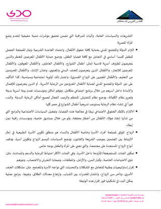 -
‫اإلعالمية‬ ‫للتنمية‬ ‫مدى‬ ‫مؤسسة‬:‫ت‬0344325300
:‫ف‬034432500‫اكتوبر‬ ‫من‬ ‫السادس‬–‫السابعة‬ ‫القطعة‬
:‫داخلي‬3222-3220‫المرشد‬ ‫مسجد‬ ‫بجوار‬ ‫سوميد‬ ‫غرب‬
montada@madafoundation.com
‫ويع‬ ‫لخلضم‬ ‫خلُلُت‬ ‫جىمُت‬ ‫اث‬‫غ‬‫مإق‬ ‫جدلُم‬ ً‫جًم‬ ‫التي‬ ‫اكبت‬‫غ‬‫للم‬ ‫وآلُاث‬ ،‫العامت‬ ‫والؿُاؾاث‬ ‫الدكغَعاث‬
‫أة‬‫غ‬‫إلا‬‫ا‬.‫اإلاهغٍت‬
‫الفًلى‬ ‫اإلاهلخت‬ ‫باًثاع‬ ‫الكغعُت‬ ‫اللاعضة‬ ‫واعخماص‬ ،ٌ‫ألاَفا‬ ‫ق‬‫خلى‬ ‫وافت‬ ‫بدماًت‬ ‫اإلاضوي‬ ‫واإلاجخمع‬ ‫الضولت‬ ‫ام‬‫ز‬‫الت‬
ًً‫والظ‬ ‫للخُغ‬ ‫اإلاعغيحن‬ ٌ‫ألاَفا‬ ‫خماًت‬ ‫وويع‬ ،‫الُفل‬ ‫كًاًا‬ ‫وافت‬ ‫مع‬ ‫الخعامل‬ ‫في‬ ‫ي‬ ‫أؾاس‬ ‫همبضأ‬ ‫للُفل‬
‫وألاَف‬ ،‫الكىاعع‬ ٌ‫أَفا‬ :‫(مثل‬ ‫كاؾُت‬ ‫أؾغٍت‬ ‫لٓغوف‬ ‫ن‬‫ًخعغيى‬ٌ‫وألاَفا‬ ،‫اإلاعىكحن‬ ٌ‫وألاَفا‬ ،‫العاملحن‬ ٌ‫ا‬
‫اإلاعغيحن‬‫لإلججاع‬‫اإلادغومحن‬ ٌ‫وألاَفا‬ ،‫ؤلاهار‬ ‫وزخان‬ ،‫ي‬‫واإلاعىى‬ ‫البضوي‬ ‫للعىف‬ ‫ن‬‫ًخعغيى‬ ًً‫الظ‬ ٌ‫وألاَفا‬ ،
‫الخأهُض‬ ‫هظا‬ ،‫وؾُاؾُت‬ ‫احخماعُت‬ ‫أولىٍت‬ ً‫طل‬‫واعخباع‬ ،)‫ي‬‫اللؿغ‬ ‫الؼواج‬ ‫على‬ ًً‫اإلاجبر‬ ٌ‫وألاَفا‬ ،‫الخعلُم‬ ً‫م‬
‫واإلا‬ ‫الضولت‬ ‫ع‬‫صو‬ ‫على‬ٌ‫لإلهما‬ ‫ن‬‫ًخعغيى‬ ًً‫الظ‬ ‫أو‬ ،‫ألاؾغٍت‬ ‫الغعاًت‬ ً‫م‬ ‫اإلادغومحن‬ ٌ‫ألاَفا‬ ‫لخماًت‬ ‫اإلاضوي‬ ‫جخمع‬
‫بضًلت‬ ‫أؾغٍت‬ ‫بِئت‬ ‫جلضم‬ ‫ومإؾؿاث‬ ً‫أماه‬‫وجىفحر‬ ،‫مخيامل‬ ‫احخماعي‬ ‫بغهامج‬ ٌ‫زال‬ ً‫م‬ ‫أؾغهم‬ ‫صازل‬ ‫وؤلاؾاءة‬
‫الغعاًت‬ ً‫أماه‬ ‫لجمُع‬ ٌ‫الفعا‬ ‫والغنض‬ ‫اإلاىخٓم‬ ‫للخفخِل‬ ‫هٓام‬ ‫وويع‬ ،‫الىفالت‬ ‫هٓام‬ ‫وحعؼٍؼ‬‫والبضء‬ .‫البضًلت‬
.‫ولها‬‫مهغ‬ ‫في‬ ‫الكىاعع‬ ٌ‫أَفا‬
ً
‫ٍجُا‬‫ع‬‫جض‬ ‫ٌؿخىعب‬ ‫الغعاًت‬ ‫هٓام‬ ‫ئوكاء‬ ‫في‬
ً
‫فىعا‬
‫التي‬ ‫امج‬‫ر‬‫والب‬ ‫الاحخماعُت‬ ‫الؿُاؾاث‬ ‫وجفعُل‬ ،‫اللًاًا‬ ‫هظه‬ ‫معالجت‬ ‫في‬ ‫ا‬ ً‫ههج‬ ‫الاحخماعي‬ ‫الخلىقي‬‫باإلَاع‬ ‫ام‬‫ز‬‫الالت‬
ً‫نىاص‬ ٌ‫زال‬ ً‫م‬ ‫ولى‬ ،‫مدللت‬ ‫أزُاع‬ ً‫م‬ ٌ‫ألاَفا‬ ‫هإالء‬ ‫ئهلاط‬ ‫قأنها‬ ً‫م‬‫ن‬‫صو‬ ‫اكُت‬‫ع‬ ‫ومإؾؿاث‬ ،‫زانت‬ ‫م‬
.‫ئبُاء‬
‫ئَاع‬ ‫في‬ ‫الُبُعُت‬ ‫ألاؾغة‬ ًٍ‫جيى‬ ‫مىُلم‬ ‫هى‬ ‫واليؿاء‬ ٌ‫ألاَفا‬ ‫وزانت‬ ‫ألاؾغة‬ ‫اص‬‫غ‬‫أف‬ ‫إلاهلخت‬ ‫اإلاىزم‬ ‫الؼواج‬
‫ووكف‬ ،‫أؾغة‬ ًٍ‫وجيى‬ ‫الؼواج‬ ‫لخِؿحر‬ ‫الؿُاؾاث‬ ‫وويع‬ ،‫ن‬‫واللاهى‬ ‫الكغَعت‬ ‫بمىحب‬ ‫الجيؿحن‬ ‫بحن‬ ٍ‫جبا‬‫ع‬‫الا‬
‫وا‬ ،‫مجخمعىا‬ ‫على‬ ‫اإلاؿخجضة‬ ‫الؼواج‬ ‫أهىاع‬.‫زام‬ ‫بىحه‬ ‫والُفل‬ ‫أة‬‫غ‬‫إلا‬‫ا‬ ‫على‬ ‫ججني‬ ‫لتي‬
:‫مثل‬ ،‫واإلاؿاهضة‬ ‫والضعم‬ ‫للغعاًت‬ ‫ا‬ ً‫اخخُاح‬‫ألاهثر‬ ‫الفئاث‬ ‫وهي‬ ،‫ألاؾغة‬ ‫صازل‬ ‫اإلاؿخًعفت/اإلاأػومت‬ ‫الفئاث‬ ‫جمىحن‬
.‫وػحرهم‬ ،‫والاػخهاب‬ ‫الخدغف‬ ‫وضخاًا‬ ،‫واإلاُللاث‬ ،‫امل‬‫ع‬‫وألا‬ ،ً‫الؿ‬‫وهباع‬ ،‫الخانت‬ ‫الاخخُاحاث‬ ‫ي‬‫طو‬
‫للخ‬ ‫وَىُت‬ ‫اجُجُاث‬‫ر‬‫ئؾت‬‫اع‬‫غ‬‫ئك‬‫العىف‬ ‫مكىالث‬ :‫مثل‬ ،‫واإلاجخمع‬ ‫ألاؾغة‬ ‫جىاحه‬ ‫التي‬ ‫والخدضًاث‬ ‫اإلاكىالث‬ ‫مع‬ ‫عامل‬
‫عملُت‬ ‫امج‬‫ر‬‫بب‬ ،‫وػحرها‬ ،‫الُالق‬ ‫معضالث‬ ‫جفاع‬‫ع‬‫وا‬ ،‫الكباب‬ ‫بحن‬ ‫اث‬‫ع‬‫اإلاسض‬ ‫واهدكاع‬ ،‫الؼواج‬ ً‫ؾ‬ ‫وجأزغ‬ ،‫ي‬‫ألاؾغ‬
.‫الىزُلت‬ ‫هظه‬‫اع‬‫غ‬‫ئك‬ ‫فىع‬ ‫حكىُلها‬ ‫في‬ ‫البضء‬ ً‫ًمى‬
 