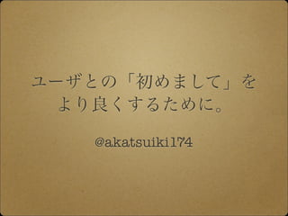 ユーザとの「初めまして」を
より良くするために。
@akatsuiki174
 
