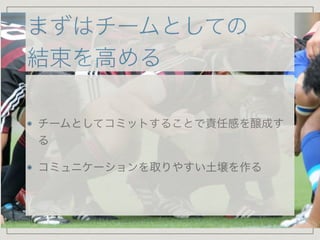 まずはチームとしての
結束を高める
チームとしてコミットすることで責任感を醸成す
る

コミュニケーションを取りやすい土壌を作る
 