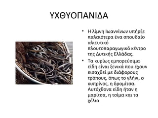 ΥΧΘΥΟΠΑΝΙΔΑ
• Η λίμνη Ιωαννίνων υπήρξε
παλαιότερα ένα σπουδαίο
αλιευτικό
πλουτοπαραγωγικό κέντρο
της Δυτικής Ελλάδας.
• Τα κυρίως εμπορεύσιμα
είδη είναι ξενικά που έχουν
εισαχθεί με διάφορους
τρόπους, όπως το γλήνι, ο
κυπρίνος, η δρομίτσα.
Αυτόχθονα είδη ήταν η
μαρίτσα, η τσίμα και τα
χέλια.
 