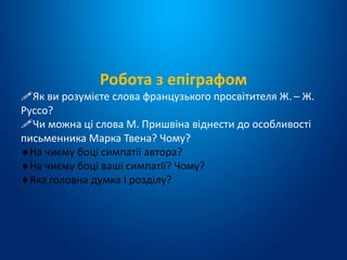 Робота з епіграфом
Як ви розумієте слова французького просвітителя Ж. – Ж.
Руссо?
Чи можна ці слова М. Пришвіна віднести до особливості
письменника Марка Твена? Чому?
На чиєму боці симпатії автора?
На чиєму боці ваші симпатії? Чому?
Яка головна думка І розділу?
 
