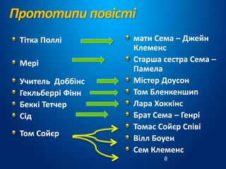 Прототипи повісті
Тітка Поллі
Мері
Учитель Доббінс
Гекльберрі Фінн
Беккі Тетчер
Сід
Том Сойєр
мати Сема – Джейн
Клеменс
Старша сестра Сема –
Памела
Містер Доусон
Том Бленкеншип
Лара Хоккінс
Брат Сема – Генрі
Томас Сойєр Співі
Вілл Боуен
Сем Клеменс
8
 