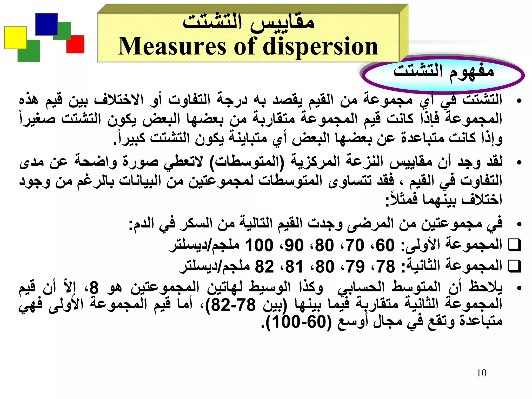 10
‫التشتت‬ ‫مفهوم‬
‫التشتت‬ ‫مقاييس‬
Measures of dispersion
•‫التشتت‬‫في‬‫أي‬‫مجموعة‬‫من‬‫القيم‬‫يقصد‬‫به‬‫درجة‬‫التفاوت‬‫أو‬‫االختالف‬‫بين‬‫قي‬‫م‬‫هذه‬
‫المجموعة‬‫فإذا‬‫كانت‬‫قيم‬‫المجموعة‬‫متقاربة‬‫من‬‫بعضها‬‫البعض‬‫يكون‬‫التشتت‬‫ص‬‫غيرا‬
‫وإذا‬‫كانت‬‫متباعدة‬‫عن‬‫بعضها‬‫البعض‬‫أي‬‫متباينة‬‫يكون‬‫التشتت‬‫كبيرا‬.
•‫لقد‬‫وجد‬‫أن‬‫مقاييس‬‫النزعة‬‫المركزية‬(‫المتوسطات‬)‫التعطي‬‫صورة‬‫واضحة‬‫عن‬‫مدى‬
‫التفاوت‬‫في‬‫القيم‬،‫فقد‬‫تتساوى‬‫المتوسطات‬‫لمجموعتين‬‫من‬‫البيانات‬‫بالرغ‬‫م‬‫من‬‫وجود‬
‫اختالف‬‫بينهما‬‫فمثال‬:
•‫في‬‫مجموعتين‬‫من‬‫المرضى‬‫وجدت‬‫القيم‬‫التالية‬‫من‬‫السكر‬‫في‬‫الدم‬:
‫المجموعة‬‫األولى‬:60،70،80،90،100‫ملجم‬/‫ديسلتر‬
‫المجموعة‬‫الثانية‬:78،79،80،81،82‫ملجم‬/‫ديسلتر‬
•‫يالحظ‬‫أن‬‫المتوسط‬‫الحسابي‬‫وكذا‬‫الوسيط‬‫لهاتين‬‫المجموعتين‬‫هو‬8،‫ا‬‫ال‬‫إ‬‫أن‬‫قيم‬
‫المجموعة‬‫الثانية‬‫متقاربة‬‫فيما‬‫بينها‬(‫بين‬78-82)،‫أما‬‫قيم‬‫المجموعة‬‫األولى‬‫فهي‬
‫متباعدة‬‫وتقع‬‫في‬‫مجال‬‫أوسع‬(60-100).
 