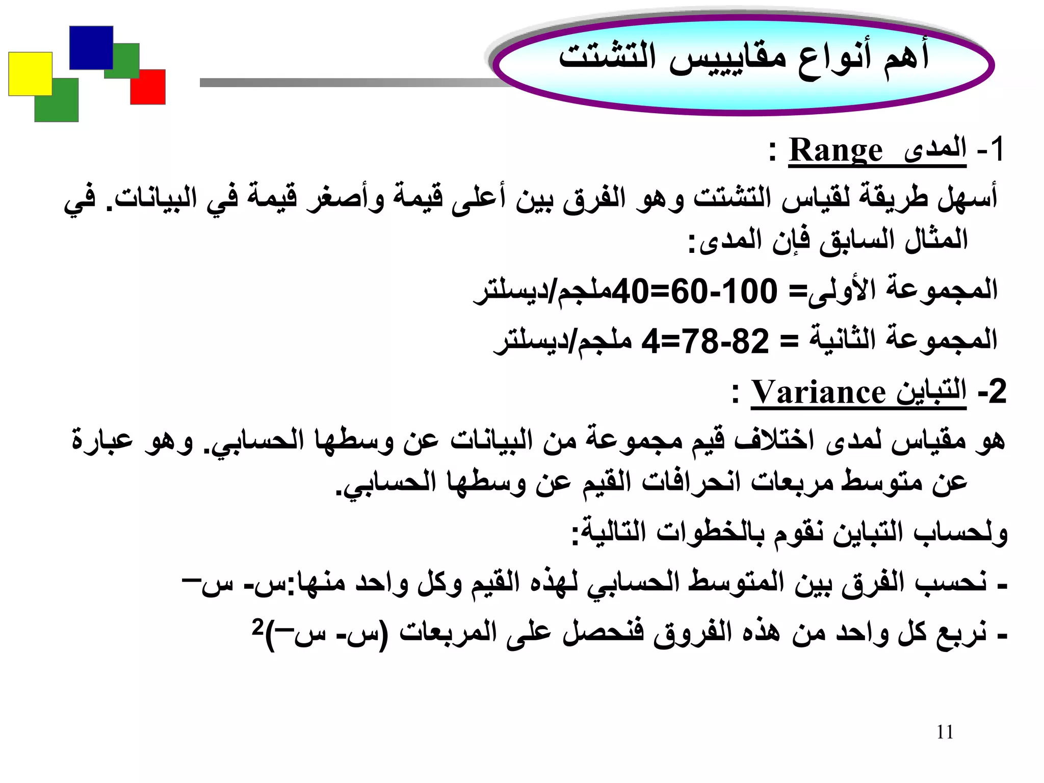 11
1-‫المدى‬Range:
‫البي‬ ‫في‬ ‫قيمة‬ ‫وأصغر‬ ‫قيمة‬ ‫أعلى‬ ‫بين‬ ‫الفرق‬ ‫وهو‬ ‫التشتت‬ ‫لقياس‬ ‫طريقة‬ ‫أسهل‬‫انات‬.‫في‬
‫المدى‬ ‫فإن‬ ‫السابق‬ ‫المثال‬:
‫األولى‬ ‫المجموعة‬=100-60=40‫ملجم‬/‫ديسلتر‬
‫الثانية‬ ‫المجموعة‬=82-78=4‫ملجم‬/‫ديسلتر‬
2-‫التباين‬Variance:
‫الحسابي‬ ‫وسطها‬ ‫عن‬ ‫البيانات‬ ‫من‬ ‫مجموعة‬ ‫قيم‬ ‫اختالف‬ ‫لمدى‬ ‫مقياس‬ ‫هو‬.‫عبارة‬ ‫وهو‬
‫الحسابي‬ ‫وسطها‬ ‫عن‬ ‫القيم‬ ‫انحرافات‬ ‫مربعات‬ ‫متوسط‬ ‫عن‬.
‫التالية‬ ‫بالخطوات‬ ‫نقوم‬ ‫التباين‬ ‫ولحساب‬:
-‫منها‬ ‫واحد‬ ‫وكل‬ ‫القيم‬ ‫لهذه‬ ‫الحسابي‬ ‫المتوسط‬ ‫بين‬ ‫الفرق‬ ‫نحسب‬:‫س‬-‫س‬‫ــــ‬
-‫المربعات‬ ‫على‬ ‫فنحصل‬ ‫الفروق‬ ‫هذه‬ ‫من‬ ‫واحد‬ ‫كل‬ ‫نربع‬(‫س‬-‫س‬‫ــــ‬)2
‫التشتت‬ ‫مقايييس‬ ‫أنواع‬ ‫أهم‬
 