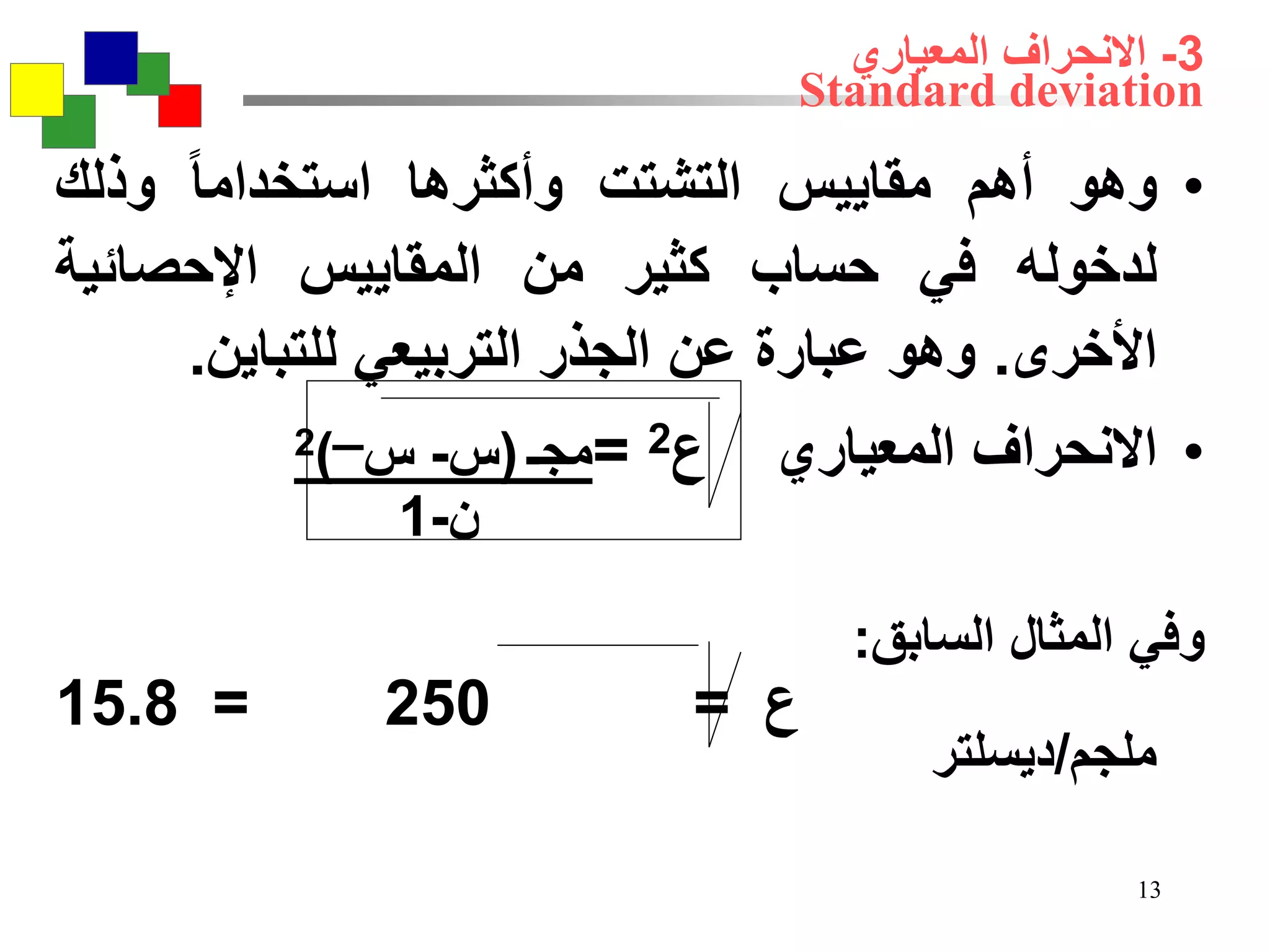 13
3-‫المعياري‬ ‫االنحراف‬
Standard deviation
•‫وهو‬‫أهم‬‫مقاييس‬‫التشتت‬‫وأكثرها‬‫استخداما‬‫وذلك‬
‫لدخوله‬‫في‬‫حساب‬‫كثير‬‫من‬‫المقاييس‬‫اإلحصائية‬
‫األخرى‬.‫وهو‬‫عبارة‬‫عن‬‫الجذر‬‫التربيعي‬‫للتباين‬.
•‫االنحراف‬‫المعياري‬‫ع‬2=‫مجـ‬(‫س‬-‫س‬‫ــــ‬)2
‫ن‬-1
‫وفي‬‫المثال‬‫السابق‬:
‫ع‬=250=15.8
‫ملجم‬/‫ديسلتر‬
 