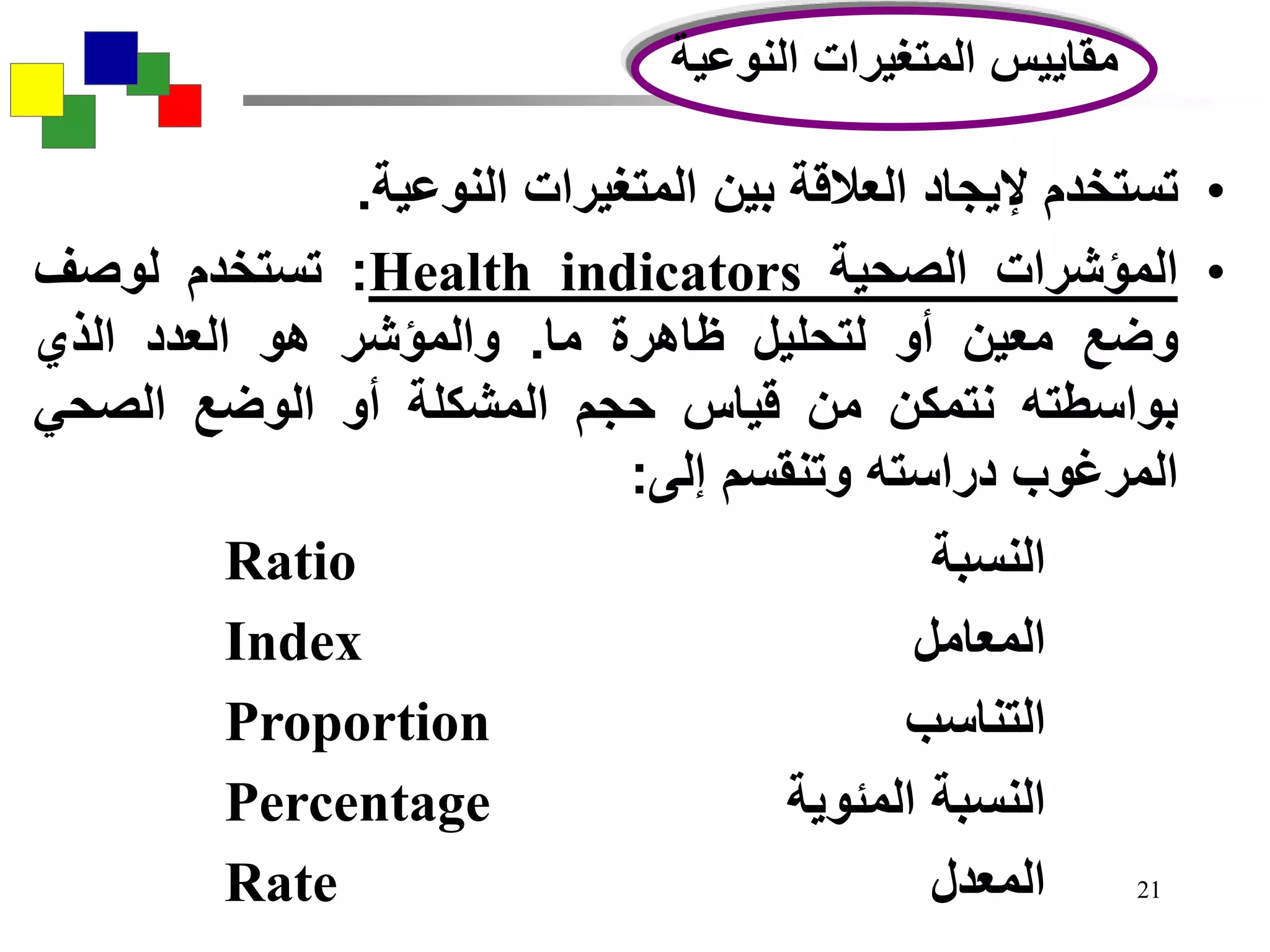 21
•‫تستخدم‬‫إليجاد‬‫العالقة‬‫بين‬‫المتغيرات‬‫النوعية‬.
•‫المؤشرات‬‫الصحية‬Health indicators:‫تستخدم‬‫لوصف‬
‫وضع‬‫معين‬‫أو‬‫لتحليل‬‫ظاهرة‬‫ما‬.‫والمؤشر‬‫هو‬‫العدد‬‫الذي‬
‫بواسطته‬‫نتمكن‬‫من‬‫قياس‬‫حجم‬‫المشكلة‬‫أو‬‫الوضع‬‫الصحي‬
‫المرغوب‬‫دراسته‬‫وتنقسم‬‫إلى‬:
‫النوعية‬ ‫المتغيرات‬ ‫مقاييس‬
Ratio ‫النسبة‬
Index ‫المعامل‬
Proportion ‫التناسب‬
Percentage ‫المئوية‬ ‫النسبة‬
Rate ‫المعدل‬
 