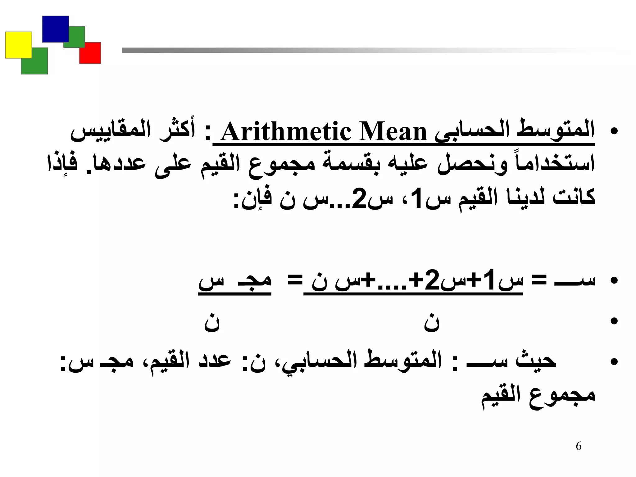6
•‫الحسابي‬ ‫المتوسط‬Arithmetic Mean:‫المقاييس‬ ‫أكثر‬
‫عددها‬ ‫على‬ ‫القيم‬ ‫مجموع‬ ‫بقسمة‬ ‫عليه‬ ‫ونحصل‬ ‫استخداما‬.‫فإذا‬
‫س‬ ‫القيم‬ ‫لدينا‬ ‫كانت‬1‫س‬ ،2...‫فإن‬ ‫ن‬ ‫س‬:
•‫ســــ‬=‫س‬1+‫س‬2+....+‫ن‬ ‫س‬=‫س‬ ‫مجـ‬
•‫ن‬ ‫ن‬
•‫ســــ‬ ‫حيث‬:‫ن‬ ،‫الحسابي‬ ‫المتوسط‬:‫س‬ ‫مجـ‬ ،‫القيم‬ ‫عدد‬:
‫القيم‬ ‫مجموع‬
 