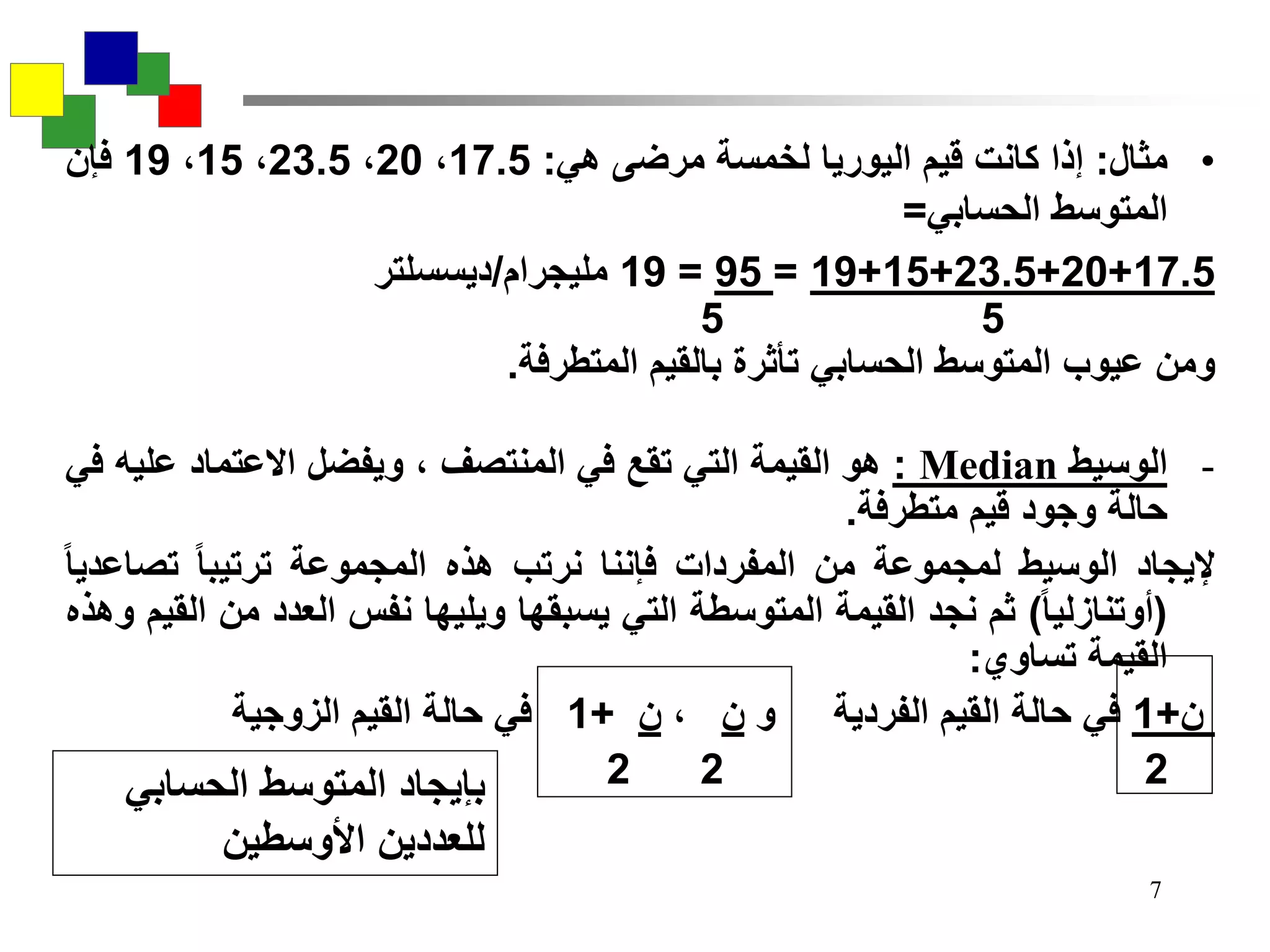 7
•‫مثال‬:‫إذا‬‫كانت‬‫قيم‬‫اليوريا‬‫لخمسة‬‫مرضى‬‫هي‬:17.5،20،23.5،15،19‫فإن‬
‫المتوسط‬‫الحسابي‬=
17.5+20+23.5+15+19=95=19‫مليجرام‬/‫ديسسلتر‬
55
‫ومن‬‫عيوب‬‫المتوسط‬‫الحسابي‬‫تأثرة‬‫بالقيم‬‫المتطرفة‬.
-‫الوسيط‬Median:‫هو‬‫القيمة‬‫التي‬‫تقع‬‫في‬‫المنتصف‬،‫ويفضل‬‫االعتماد‬‫عل‬‫يه‬‫في‬
‫حالة‬‫وجود‬‫قيم‬‫متطرفة‬.
‫إليجاد‬‫الوسيط‬‫لمجموعة‬‫من‬‫المفردات‬‫فإننا‬‫نرتب‬‫هذه‬‫المجموعة‬‫ترتيبا‬‫تصاع‬‫ديا‬
(‫أوتنازليا‬)‫ثم‬‫نجد‬‫القيمة‬‫المتوسطة‬‫التي‬‫يسبقها‬‫ويليها‬‫نفس‬‫العدد‬‫م‬‫ن‬‫القيم‬‫وهذه‬
‫القيمة‬‫تساوي‬:
‫ن‬+1‫في‬‫حالة‬‫القيم‬‫الفردية‬‫و‬‫ن‬،‫ن‬+1‫في‬‫حالة‬‫القيم‬‫الزوجية‬
222‫الحسابي‬ ‫المتوسط‬ ‫بإيجاد‬
‫األوسطين‬ ‫للعددين‬
 