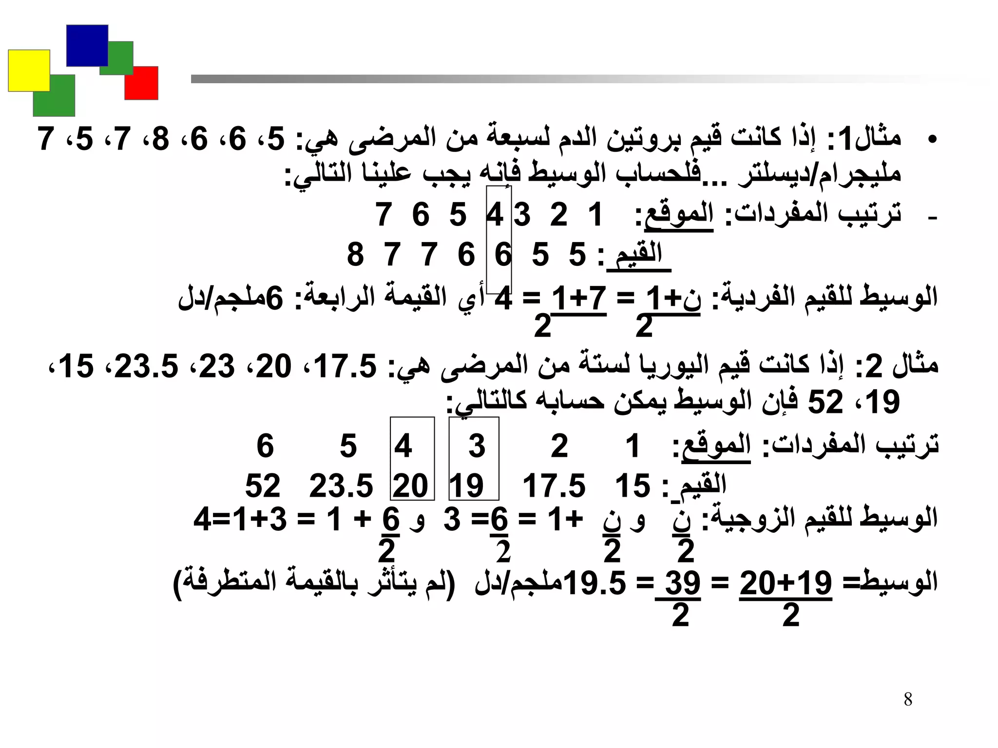 8
•‫مثال‬1:‫هي‬ ‫المرضى‬ ‫من‬ ‫لسبعة‬ ‫الدم‬ ‫بروتين‬ ‫قيم‬ ‫كانت‬ ‫إذا‬:5،6،6،8،7،5،7
‫مليجرام‬/‫ديسلتر‬...‫التالي‬ ‫علينا‬ ‫يجب‬ ‫فإنه‬ ‫الوسيط‬ ‫فلحساب‬:
-‫المفردات‬ ‫ترتيب‬:‫الموقع‬:1234567
‫القيم‬:5566778
‫الفردية‬ ‫للقيم‬ ‫الوسيط‬:‫ن‬+1=7+1=4‫الرابعة‬ ‫القيمة‬ ‫أي‬:6‫ملجم‬/‫دل‬
22
‫مثال‬2:‫هي‬ ‫المرضى‬ ‫من‬ ‫لستة‬ ‫اليوريا‬ ‫قيم‬ ‫كانت‬ ‫إذا‬:17.5،20،23،23.5،15،
19،52‫كالتالي‬ ‫حسابه‬ ‫يمكن‬ ‫الوسيط‬ ‫فإن‬:
‫المفردات‬ ‫ترتيب‬:‫الموقع‬:123456
‫القيم‬:1517.5192023.552
‫الزوجية‬ ‫للقيم‬ ‫الوسيط‬:‫ن‬‫و‬‫ن‬+1=6=3‫و‬6+1=3+1=4
2222
‫الوسيط‬=19+20=39=19.5‫ملجم‬/‫دل‬(‫لم‬‫يتأثر‬‫بالقيمة‬‫المتطرفة‬)
22
 