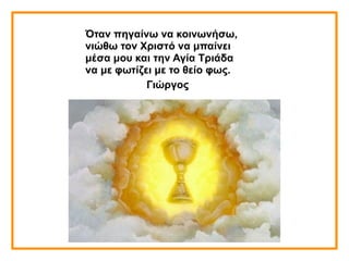 Όταν πηγαίνω να κοινωνήσω,
νιώθω τον Χριστό να μπαίνει
μέσα μου και την Αγία Τριάδα
να με φωτίζει με το θείο φως.
Γιώργος
 