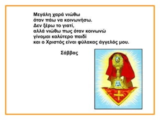 Μεγάλη χαρά νιώθω
όταν πάω να κοινωνήσω.
Δεν ξέρω το γιατί,
αλλά νιώθω πως όταν κοινωνώ
γίνομαι καλύτερο παιδί
και ο Χριστός είναι φύλακας άγγελός μου.
Σάββας
 