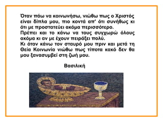 Όταν πάω να κοινωνήσω, νιώθω πως ο Χριστός
είναι δίπλα μου, πιο κοντά απ' ότι συνήθως κι
ότι με προστατεύει ακόμα περισσότερο.
Πρέπει και το κάνω να τους συγχωρώ όλους
ακόμα κι αν με έχουν πειράξει πολύ.
Κι όταν κάνω τον σταυρό μου πριν και μετά τη
Θεία Κοινωνία νιώθω πως τίποτα κακό δεν θα
μου ξανασυμβεί στη ζωή μου.
Βασιλική
 