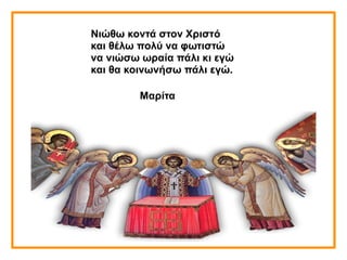 Νιώθω κοντά στον Χριστό
και θέλω πολύ να φωτιστώ
να νιώσω ωραία πάλι κι εγώ
και θα κοινωνήσω πάλι εγώ.
Μαρίτα
 