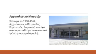 Αρχαιολογικό Μουσείο
Χτίστηκε το 1960-1962.
Αρχιτέκτονας ο Πάτροκλος
Καραντινός. Στην αυλή του έχει
αναπαρασταθεί με εντυπωσιακό
τρόπο μια ρωμαϊκή αυλή.
 