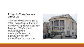 Εταιρεία Μακεδονικών
Σπουδών
Χτίστηκε την περίοδο 1951-
1962. Στεγάζει μια θεατρική
σκηνή του Κρατικού Θεάτρου
Βορείου Ελλάδας, τον
κινηματογράφο
«Αριστοτέλειον», τη
βιβλιοθήκη και την
πινακοθήκη της εταιρείας.
 