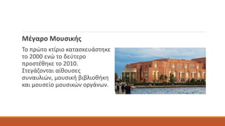 Μέγαρο Μουσικής
Το πρώτο κτίριο κατασκευάστηκε
το 2000 ενώ το δεύτερο
προστέθηκε το 2010.
Στεγάζονται αίθουσες
συναυλιών, μουσική βιβλιοθήκη
και μουσείο μουσικών οργάνων.
 