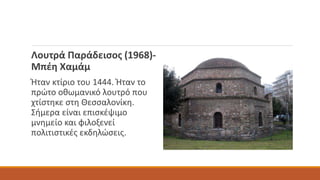 Λουτρά Παράδεισος (1968)-
Μπέη Χαμάμ
Ήταν κτίριο του 1444. Ήταν το
πρώτο οθωμανικό λουτρό που
χτίστηκε στη Θεσσαλονίκη.
Σήμερα είναι επισκέψιμο
μνημείο και φιλοξενεί
πολιτιστικές εκδηλώσεις.
 