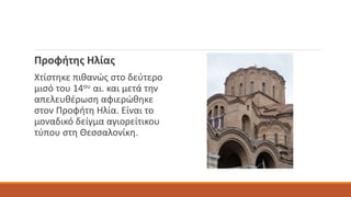 Προφήτης Ηλίας
Χτίστηκε πιθανώς στο δεύτερο
μισό του 14ου αι. και μετά την
απελευθέρωση αφιερώθηκε
στον Προφήτη Ηλία. Είναι το
μοναδικό δείγμα αγιορείτικου
τύπου στη Θεσσαλονίκη.
 