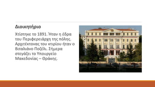 Διοικητήριο
Χτίστηκε το 1891. Ήταν η έδρα
του Περιφερειάρχη της πόλης.
Αρχιτέκτονας του κτιρίου ήταν ο
Βιταλιάνο Ποζέλι. Σήμερα
στεγάζει το Υπουργείο
Μακεδονίας – Θράκης.
 