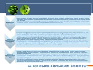 Основи керування автомобілем і безпека руху
Мета вивчення
дисципліни
• . Метою викладання навчальної дисципліни “Основи керування автомобілем і безпека дорожнього руху” є засвоєння теорії руху автомобіля і способів
забезпечення безпеки дорожнього руху в різних умовах, методів надання першої допомоги потерпілим при дорожньо-транспортних пригодах, вивчення
основ автоправа.
• Основними завданнями вивчення дисципліни “Основи керування автомобілем і безпека дорожнього руху” є виховання професійної компетентності та
професійного кругозору, уміння застосувати знання для забезпечення безпеки дорожнього руху.
У результаті
вивчення дисципліни
студент повинен
знати
• індивідуальні психофізіологічні якості і їх вплив на надійність водія. Взаємовідносини з іншими учасниками дорожнього руху працівниками ДАЇ. Сили,
що діють на автомобіль під час прямолінійного руху, розгону і гальмування, на поворотах. Особливості керування автомобілем з передніми ведучими
колесами. Вплив дорожніх умов на безпеку руху. Основні причини дорожньо-транспортних пригод і умови їх попередження;
• Послідовність дій органами керування на початку руху, при збільшенні швидкості і гальмуванні. Постановка автомобіля на стоянку. Керування
автомобілем у конкретних дорожніх умовах. Дії водія під час занесення автомобіля. Заходи, то забезпечують безпеку руху у складних ситуаціях;
• Принципи організації медичної допомоги потерпілим. Основа анатомії та фізіології людини. Загальне поняття про стан небезпечний для життя
людини, прийоми подання першої долікарської допомога, правила транспортування потерпілих;
• Основні нормативні акти, що діють на автомобільному транспорті. Кодекс законів про працю, порядок розгляду трудових спорів. Порядок придбання,
реєстрації, утримання та експлуатації транспортних засобів. Положення про проведення технічного огляду. Соціально-економічні і правові наслідки
дорожнього-транспортних пригод і порушень Правил дорожнього руху. Поняття шкоди, противоправності, причинного зв'язку і вини дорожньо-
транспортної пригоді. Умови, що звільняють від відповідальності. Значення охорони природи.
У результаті
вивчення дисципліни
студент повинен
вміти
• виконувати прийоми швидкісного і силового способу кермування, гальмування робочою системою, двигуном, коробкою передач, стоянковою
гальмовою системою. Керувати автомобілем у транспортному потоці, на перехрестях, під час маневрування, обгону, заднього руху. Стабілізувати
автомобіль під час занесення;
• розрізняти види кровотечі, ознаки зупинки серця, переломів, черепно-мозкових травм, отруєння бензином, антифризом, відпрацьованими газами.
Накладати пов’язку, іммобілізувати перелам кінцівок, зупинити кровотечу, зробити штучне дихання, непрямий масаж серця. Надати першу допомогу
при теплових і сонячних ударах, опіках, обмороженні та потопленні. Вивільнити потерпілого з транспортного засобу, визначити засіб перенесення і
транспортування потерпілого;
• орієнтуватися у нормативних актах, законах і положеннях. Заповнювати документацію на вантаж, транспортний засіб та його роботу. Скласти
регресивний позив про відшкодування заподіяної в автотранспортній пригоді шкоди. Вживати заходи щодо зменшення забруднення навколишнього
середовища під час експлуатації транспортних засобів.
 