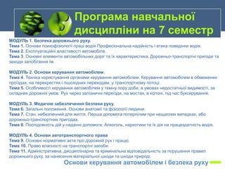 МОДУЛЬ 1. Безпека дорожнього руху.
Тема 1. Основи психофізіології праці водія Професіональна надійність і етика поведінки водія.
Тема 2. Експлуатаційні властивості автомобіля.
Тема 3. Основні елементи автомобільних доріг та їх характеристика. Дорожньо-транспортні пригоди та
заходи запобігання їм.
МОДУЛЬ 2. Основи керування автомобілем.
Тема 4. Техніка користування органами керування автомобілем: Керування автомобілем в обмежених
проїздах, на перехрестях і пішохідних переходам, у транспортному потоці.
Тема 5. Особливості керування автомобілем у темну пору доби, в умовах недостатньої видимості, за
складних дорожніх умов. Рух через залізничні переїзди, на мостах, в колоні, під час буксирування.
МОДУЛЬ 3. Медичне забезпечення безпеки руху.
Тема 6. Загальні положення. Основи анатомії та фізіології людини.
Тема 7. Стан, небезпечний для життя. Перша допомога потерпілим при нещасних випадках, або
дорожньо-транспортних пригодах.
Тема 8. Послідовність дій у наданні допомоги. Алкоголь, наркотики та їх дія на працездатність водія.
МОДУЛЬ 4. Основи автотранспортного права
Тема 9. Основні нормативні акти про дорожній рух і працю.
Тема 10. Право власності на транспортні засоби.
Тема 11. Адміністративна, дисциплінарна та кримінальна відповідальність за порушення правил
дорожнього руху, за нанесення матеріальної шкоди та шкоди природі.
Програма навчальної
дисципліни на 7 семестр
Основи керування автомобілем і безпека руху
 