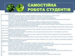 САМОСТІЙНА
РОБОТА СТУДЕНТІВ
1. Робоче місце водія та його обладнання. Правильне положення водія на робочому місці. Запуск, прогрівання і зупинка двигуна при
різних температурах повітря.
2. Послідовність дій водія при розгоні. Прийоми перемикання передач з нижчої на вищу та з вищої на нижчу.
3. Гальмування автомобіля. Види та способи гальмування. Користування стоянковим гальмом.
4. Прийоми керування рульовим колесом при маневруванні. Типові помилки водія при маневруванні.
5. Поняття про динамічний габарит (коридор) автомобіля. Розворот автомобіля із застосуванням заднього ходу на вузькій ділянці
дороги. Маневрування під час паркування автомобіля.
6. Послідовність дій водія під час руху через регульовані перехрестя. Небезпечні фактори на перехрестях.
7. Послідовність дій водія під час руху через нерегульовані перехрестя. Небезпечні фактори на перехрестях.
8. Правила спостереження за дорожньо-транспортною обстановкою поблизу пішохідних переходів, зупинок маршрутних транспортних
засобів, місць з великим скупченням пішоходів. Особливості поведінки дітей.
9. Особливості руху у щільних транспортних потоках. Рух у якості лідера та рух за лідером. Вибір безпечної дистанції. Перестроювання
зі смуги на смугу.
10. Керування автомобілем при зустрічному роз'їзді, об'їзді нерухомих перешкод, випереджені та обгоні. Типові дорожньо-транспортні
ситуації та помилки водіїв у транспортних потоках.
11. Вибір швидкості руху при керуванні автомобілем у темну пору доби. Дії водія при осліпленні та по запобіганню осліпленню.
Підготовка водія та автомобіля до нічного руху.
12. Керування автомобілем під час дощу, туману, снігопаду, у вранішніх та вечірніх сутінках, в умовах яркого сонця. Характерні місця
погіршення оглядовості та можливі небезпечні наслідки.
13. Рух у колоні в різних умовах. Оперативне управління колоною керівником. Швидкість та розтягування колони. Дії водія за сигналами
цивільної оборони.
14. Керування автомобілем під час руху через залізничний переїзд. Особливості руху на мостах, естакадах, шляхопроводах. Керування
автомобілем на підйомах, спусках і крутих поворотах.
Керування автомобілем під час буксирування
15. Рух по слизькій дорозі. Занесення автомобіля, способи його попередження та виходу з нього.
16. Рух ділянкою з грузьким ґрунтом. Рух дорогою за наявності на ній колії. Проїзд багнистих ділянок дороги. Рух піщаними ділянками.
Подолання канав і ровів. Рух по ріллі та лугу. Подолання водних перешкод. Подолання льодових переправ.
17. Проїзд калюж і ділянок дороги, залитих водою. Явище аквапланування.
18. Режими економічного керування автомобілем. Методи зменшення втрат палива.
19. Поняття про ДТП. Класифікація ДТП, Механізм ДТП. Небезпечна та аварійна дорожня обстановка.
20. Особисті психофізіологічні властивості водія. Роль сенсорних і розумових прогнозуванні дорожньо-транспортних навичок в оцінці і
ситуацій.
21. Приймання інформації через органи почуттів. Характеристика різних видів відчуття.
22. Загальна характеристика уваги. Обсяг, інтенсивність, концентрація, розподіл та переключення уваги. Ілюзії.
23.
 