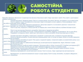 САМОСТІЙНА
РОБОТА СТУДЕНТІВ
Переробка інформації. Визначення та характеристика мислення. Визначення пам'яті. Види і властивості пам'яті. Роль пам'яті у прогнозуванні
поведінки учасників руху.
24. Психомоторні реакції. Параметри реакції. Проста та складна реакція. Час реакції. Фактори, які впливають на час реакції водія.
25. Поняття надійності водія. Психофізіологічні властивості водія, які впливають на його надійність. Вплив кваліфікації, освіти,
стажу роботи та віку водія на його надійність.
26. Працездатність водія. Міри підвищення працездатності. Допустима тривалість та інтенсивність фізичних і психологічних
навантажень. Стресовий стан. Способи його попередження та усунення.
27. Поняття про етику і моральність. Вплив колективу на поведінку його членів. Вплив особистих особливостей водія на його
поведінку.
28. Поняття про конструктивну безпечність автомобіля. Компоновочні параметри автомобіля.
29. Сили, що діють на автомобіль під час руху. Тягова динамічність автомобіля. Швидкість та прискорення. Час та шлях обгону.
30. Повздовжня та поперечна стійкість. Центр ваги і його вплив на стійкість автомобіля. Вплив Інших факторів на стійкість
автомобіля.
31. Гальмівні властивості автомобіля. Уповільнення, гальмівний та зупиночний шлях, їх залежність від різних факторів.
32. Екологічна безпека автомобіля. Основні компоненти відпрацьованих газів та їх вплив на людину. Шляхи та способи підвищення
екологічної безпеки автомобіля.
33. Основні елементи автомобільної дороги. План дороги, поздовжній профіль, поперечний профіль (на прямолінійній ділянці та на
повороті). Класифікація автомобільних доріг.
34. Основні напрями роботи по забезпеченню безпеки руху на автотранспортних підприємствах. Задачі, обов'язки та права
спеціалістів служби безпеки руху АТП.
35. Організація контролю за роботою водіїв на маршруті. Організація роботи з обліку та аналізу ДТП. Службове розслідування ДТП.
36. Проведення інструктажів з безпеки руху для водіїв. Проведення медичних оглядів та стажування водіїв.
37. Адміністративна і дисциплінарна відповідальність за порушення ПДР. Порядок накладання адміністративних стягнень.
Дисциплінарні проступки, їх види і відповідальність за їх вчинення.
38. Кримінальна відповідальність за автотранспортні злочини. Поняття злочину . Види і характеристика автотранспортних
злочинів.
39. Відповідальність за нанесення матеріальної шкоди та шкоди природі. Поняття шкоди. Автомобіль, як джерело забруднення
навколишнього середовища.
 