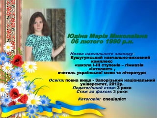 Юдіна Марія Миколаївна
06 лютого 1990 р.н.
Назва навчального закладу:
Кушугумський навчально-виховний
комплекс
«школа І-ІІІ ступенів – гімназія
«Інтелект» ,
вчитель української мови та літератури
Освіта: повна вища - Запорізький національний
університет, 2012р.
Педагогічний стаж: 3 роки
Стаж за фахом: 3 роки
Категорія: спеціаліст
 