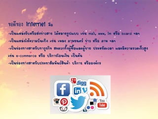 ข้อดีของ internet คือ
-เป็นแหล่งรับหรือส่งข่าวสาร ได้หลายรูปแบบ เช่น mail, www, im หรือ board ฯลฯ
-เป็นแหล่งให้ความบันเทิง เช่น เพลง ภาพยนตร์ ข่าว หรือ ภาพ ฯลฯ
-เป็นช่องทางสาหรับทาธุรกิจ สะดวกทั้งผู้ซื้อและผู้ขาย ประหยัดเวลา และมีความรวดเร็วสูง
เช่น e-commerce หรือ บริการโอนเงิน เป็นต้น
-เป็นช่องทางสาหรับประชาสัมพันธ์สินค้า บริการ หรือองค์กร
 