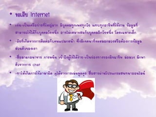 • ข้อเสีย internet
• เช่น-เป็นเครือข่ายที่ใหญ่มาก มีบุคคลทุกเพศทุกวัย แทบทุกอาชีพที่ใช้งาน ข้อมูลที่
สามารถใช้ได้กับบุคคลวัยหนึ่ง อาจไม่เหมาะสมกับบุคคลอีกวัยหนึ่ง โดยเฉพาะเด็ก
• -ภัยที่เกิดจากการติดต่อกับคนแปลกหน้า ซึ่งมีเจตนาที่จะหลอกลวงหรือต้องการข้อมูล
ส่วนตัวของเรา
• -สื่อลามกอนาจาร การพนัน เข้าถึงผู้ใช้ได้ง่าย-เป็นช่องทางของมิจฉาชีพ ล่อลวง ลักพา
ตัวจากการ chat
• -ทาให้เกิดการใช้ภาษาผิด ๆได้จากการเล่นพูดคุย สื่อสารผ่านโปรแกรมสนทนาออนไลน์
 