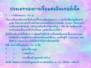 ประเภทของการเชื่อมต่ออินเทอร์เน็ต
• 1. การเชื่อมต่อแบบ Dial Up
เป็นการเชื่อมต่ออินเตอร์เน็ตที่เคยได้รับความนิยมในยุคแรก ๆ โดยใช้เครื่องคอมพิวเตอร์
บุคคล กับสายโทรศัพท์บ้านที่เป็นสายตรงต่อเชื่อมเข้ากับโมเด็ม (Modem) ก็สามารถใช้
งานอินเตอร์เน็ตได้แล้ว ในปัจจุบันมีโมเด็มให้เลือกใช้อยู่ 3 ชนิด คือ โมเด็มแบบอิน
เทอร์นอลโมเด็มแบบเอ็กซ์เทอร์นอล และโมเด็มแบบไร้สาย
ผู้ใช้บริการอินเตอร์เน็ตต้องทาการติดต่อกับผู้ให้บริการเชื่อมต่ออินเตอร์เน็ตผ่านหมายเลข
โทรศัพท์บ้าน โดยผู้ให้บริการเชื่อมต่ออินเตอร์เน็ตจะกาหนดชื่อผู้ใช้ (Username) และ
รหัสผ่าน (Password) มาให้เพื่อเข้าใช้บริการอินเตอร์เน็ต
ข้อดี ของการเชื่อมต่อแบบ Dial Up คือ
• 1. อุปกรณ์มีราคาถูก
• 2. การติดตั้งง่าย
• 3. การเคลื่อนย้ายอุปกรณ์ทาได้ง่าย
ข้อเสีย คืออัตราการรับส่งข้อมูลค่อนข้างต่าเพียงไม่เกิน 56 kbit (กิโลบิต) ต่อวินาที
 