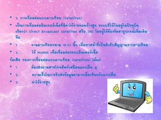 • 3. การเชื่อมต่อแบบดาวเทียม (Satellites)
• เป็นการเชื่อมต่ออินเทอร์เน็ตที่มีค่าใช้จ่ายค่อนข้างสูง ระบบที่ใช้กันอยู่ในปัจจุบัน
เรียกว่า Direct Broadcast Satellites หรือ DBS โดยผู้ใช้ต้องจัดหาอุปกรณ์เพิ่มเติม
คือ
• 1. จานดาวเทียมขนาด 18-21 นิ้ว เพื่อทาหน้าที่เป็นตัวรับสัญญาณจากดาวเทียม
• 2. ใช้ Modem เพื่อเชื่อมต่อระบบอินเตอร์เน็ต
ข้อเสีย ของการเชื่อมต่อแบบดาวเทียม (Satellites) ได้แก่
• 1. ต้องส่งผ่านสายโทรศัพท์เหมือนแบบอื่น ๆ
• 2. ความเร็วในการรับส่งข้อมูลต่ามากเมื่อเทียบกับแบบอื่น
• 3. ค่าใช้จ่ายสูง
 