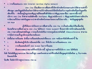 • 4. การเชื่อมต่อแบบ ISDN (Internet Services Digital Network)
• ISDN Line เป็นเส้นทางการสื่อสารที่ใช้สายโทรศัพท์ธรรมดาแต่ทาให้สามารถส่งทั้ง
เสียงพูด และข้อมูลได้พร้อมกันทาให้สามารถใช้งานอินเตอร์เน็ตได้พร้อมกับการคุยโทรศัพท์โดยข้อมูลหรือ
เสียงที่รับ - ส่งนั้นอยู่ในรูปของสัญญาณดิจิตอลซึ่งมีข้อดีมากว่าสัญญาณอนาล็อก นอกจากนี้การใช้
บริการ ISDN Line ยังสามารถมัลติเพล็ก (Multiplex) สัญญาณได้มากกว่า 3 สัญญาณส่งไปในคราวเดียวกัน
ทามีความเร็วในการส่งข้อมูลมากกว่าสายโทรศัพท์ธรรมดาโดยความเร็วในการรับ – ส่งข้อมูลสูงสุดคือ
128 Kbps
• ผู้ใช้ที่ต้องการใช้ช่องทางการสื่อสารเป็น ISDN line จาเป็นต้องเลือกใช้โมเด็มชนิด
พิเศษที่สามารถสื่อสานผ่าน ISDN Line ได้เรียกว่า “ISDN modem” ซึ่งจะทาให้การใช้งานอินเตอร์เน็ต
เช่น การดาวน์โหลดไฟล์ข้อมูล การชมเว็บไซต์หรือการประชุมด้วยเทคโนโลยี Videoconference สามารถ
ทาได้อย่างรวดเร็วถูกต้องและชัดเจนนั่นเอง
• ดังนั้นในการเชื่อมต่อ ดังนั้นการเชื่อมต่ออินเตอร์เน็ตแบบ ISDN จะต้องคานึงถึงสิ่งเหล่านี้ คือ
• 1. ต้องติดต่อผู้ให้บริการอินเตอร์เน็ต (ISP) ที่ให้บริการการเชื่อมต่อแบบ ISDN
• 2. การเชื่อมต่อต้องใช้ ISDN Modem ในการเชื่อมต่อ
• 3. ต้องตรวจสอบว่าสถานที่ที่จะใช้บริการนี้ อยู่ในอาณาเขตที่ใช้บริการ ISDN ได้หรือไม่
ข้อดี คือไม่มีสัญญาณรบกวน มีความเร็วสูง และยังคงสามารถใช้โทรศัพท์เพื่อพูดคุยไปได้พร้อม ๆ กับการเล่น
อินเตอร์เน็ต
ข้อเสีย คือมีค่าใช้จ่ายสูงกว่าระบบ Dial-Up
 
