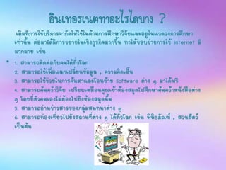 อินเทอร์เนตทาอะไรได้บ้าง ?
เดิมทีการใช้บริการจากัดให้ใช้ในด้านการศึกษาวิจัยและอยูในแวดวงการศึกษา
เท่านั้น ต่อมาได้มีการขยายในเชิงธุรกิจมากขึ้น ทาให้ขอบข่ายการใช้ Internet มี
มากมาย เช่น
• 1. สามารถติดต่อกับคนได้ทั่วโลก
2. สามารถใช้เพื่อแลกเปลี่ยนข้อมูล , ความคิดเห็น
3. สามารถใช้ช่วยในการค้นหาและโอนย้าย Software ต่าง ๆ มาได้ฟรี
4. สามารถค้นคว้าวิจัย เปรียบเหมือนคุณเข้าห้องสมุดไปศึกษาค้นคว้าหนังสือต่าง
ๆ โดยที่ตัวคนเองไม่ต้องไปยังห้องสมุดนั้น
5. สามารถอ่านข่าวสารของกลุ่มสนทนาต่าง ๆ
6. สามารถท่องเที่ยวไปยังสถานที่ต่าง ๆ ได้ทั่วโลก เช่น พิพิธภัณฑ์ , สวนสัตว์
เป็นต้น
 