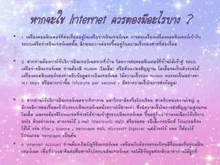 หากจะใช้ Internet ควรต้องมีอะไรบ้าง ?
• 1. เครื่องคอมพิวเตอร์ที่ต่อเชื่อมอยู่ในเครือข่ายอินเทอร์เนต การต่อเครื่องเครื่องคอมพิวเตอร์เข้ากับ
ระบบเครือข่ายอินเทอร์เนตนั้น ลักษณะการต่อจะขึ้นอยู่กับความเร็วของสายที่ต่อเชื่อม
• 2. หากท่านต้องการใช้บริการอินเทอร์เนตจากที่บ้าน โดยการต่อคอมพิวเตอร์ที่บ้านให้เข้าสู่ ระบบ
เครือข่ายอินเทอร์เนต ท่านต้องมี Modem (โมเด็ม) หรือตัวแปลงสัญญาณ โมเด็มจะเป็นตัวช่วยให้
เครื่องคอมพิวเตอร์ของท่านรับข้อมูลจากอินเทอร์เนต ได้ความเร็วของ Modem ควรจะเป็นอย่างต่า
14.1 kbps หรือมากกว่านั้น (kilobyte per second = อัตราความเร็วในการส่งข้อมูล)
• 3. หากท่านใช้บริการอินเทอร์เนตจากที่ทางาน มหาวิทยาลัยหรือโรงเรียน สาหรับหน่วยงานใหญ่ ๆ
มักจะมีการต่อเชื่อมเข้ากับระบบอินเทอร์เนตด้วยการใช้สายเช่า ซึ่งมีความเร็วในการส่งสัญญาณสูงแทน
โมเด็ม และจะต้องมีโปรแกรมที่ช่วยให้ท่านเข้าสู่ระบบอินเทอร์เนต ขึ้นอยู่กับว่าท่านจะเลือกใช้บริการ
อะไร ตัวอย่างเช่น หารกจะใช้ E-Mail (Electronic Mail) หรือจดหมายอิเล็กทรอนิกส์ โปแกรมที่จะ
ใช้ได้ เช่น Pine , Eudora , Netscape Mail, Microsoft Explorer แต่ถ้าจะใช้ WWW ก็ต้องใช้
โปรแกรม Netscape เป็นต้น
• 4. Internet Account ท่านต้องเปิดบัญชีอินเทอร์เนต เหมือนกับต้องจดทะเบียนมีชื่อและที่อยู่บนอิน
เทอร์เนต เพื่อที่ว่าเวลาติดต่อสื่อสารกับใครบนอินเทอร์เนต จะได้มีข้อมูลส่งกลับมาหาท่านได้ถูกที่
 