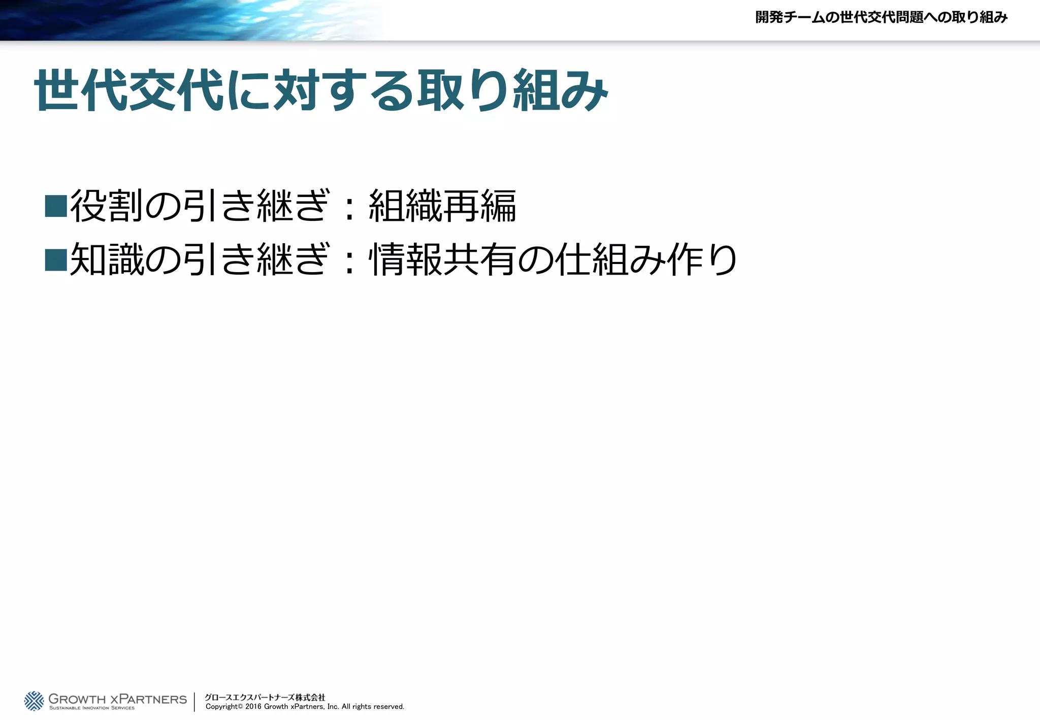 開発チームの世代交代問題への取り組み
世代交代に対する取り組み
役割の引き継ぎ：組織再編
知識の引き継ぎ：情報共有の仕組み作り
Copyright© 2016 Growth xPartners, Inc. All rights reserved.
 