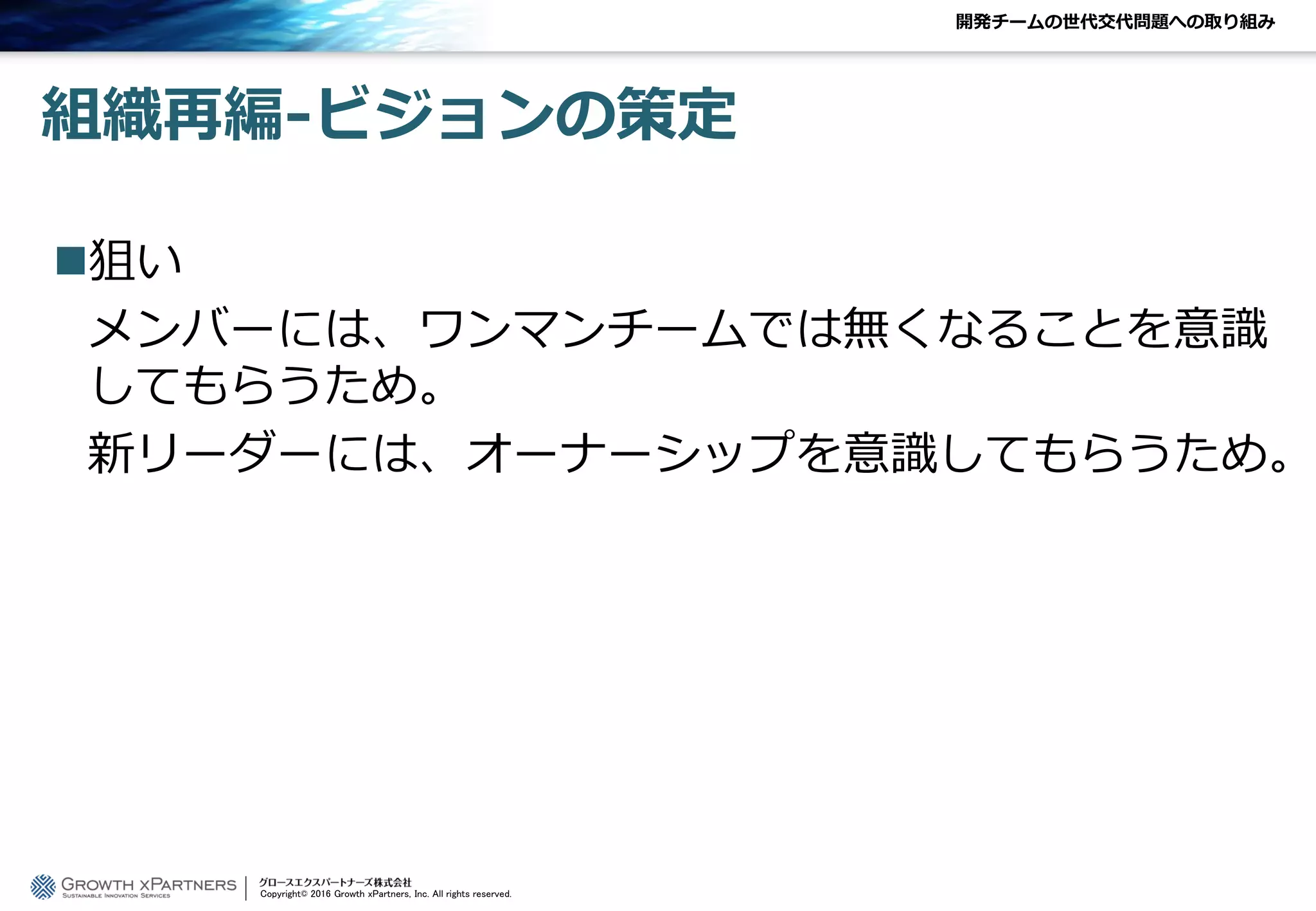 開発チームの世代交代問題への取り組み
組織再編-ビジョンの策定
狙い
メンバーには、ワンマンチームでは無くなることを意識
してもらうため。
新リーダーには、オーナーシップを意識してもらうため。
Copyright© 2016 Growth xPartners, Inc. All rights reserved.
 