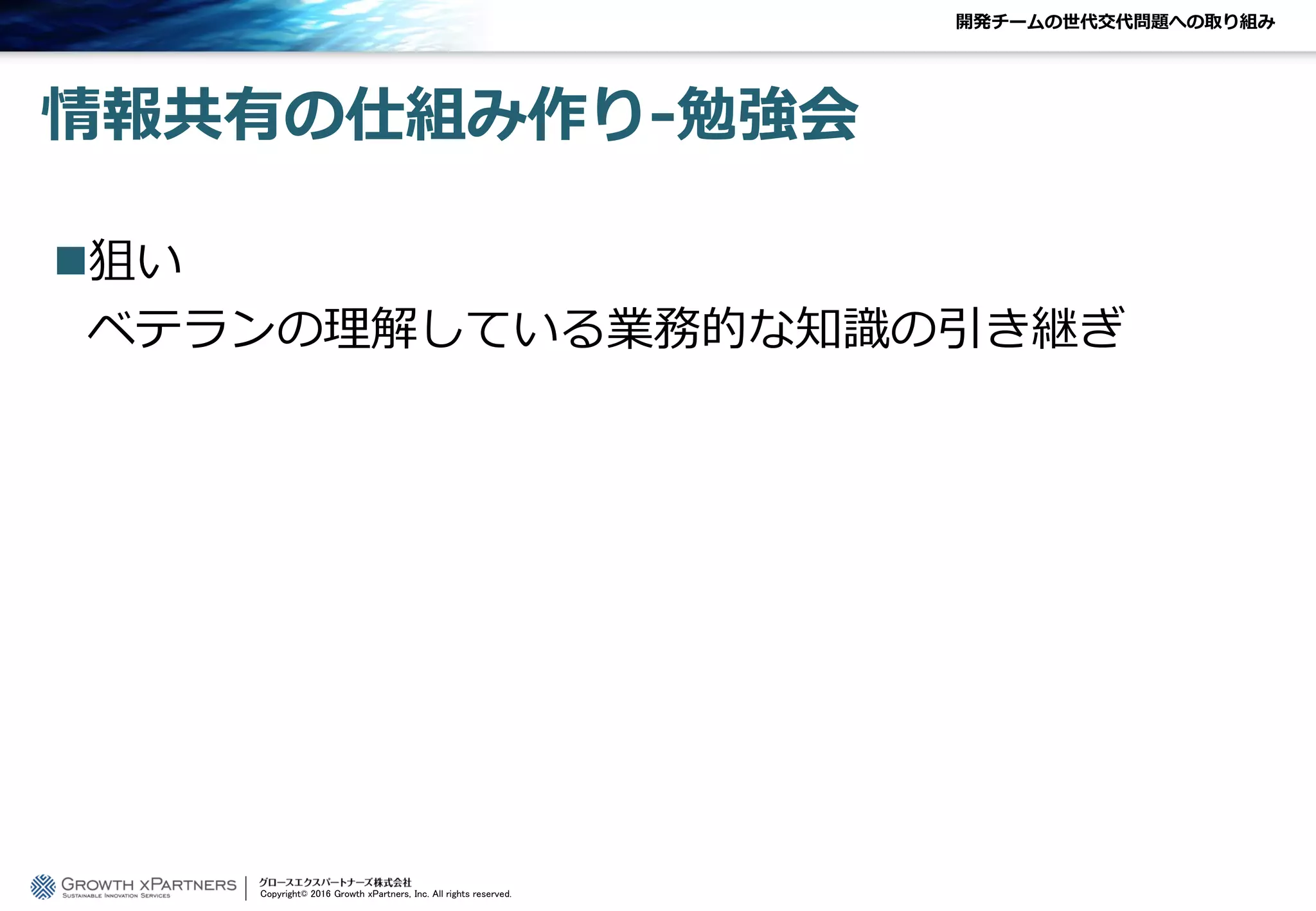 開発チームの世代交代問題への取り組み
情報共有の仕組み作り-勉強会
狙い
ベテランの理解している業務的な知識の引き継ぎ
Copyright© 2016 Growth xPartners, Inc. All rights reserved.
 