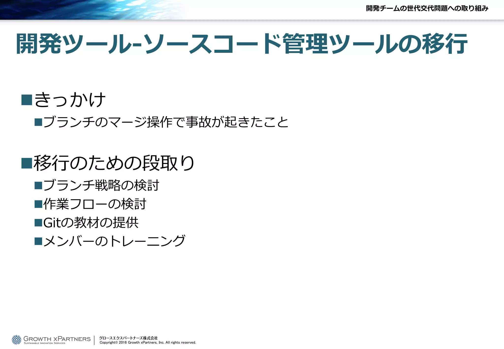 開発ツール-ソースコード管理ツールの移行
きっかけ
ブランチのマージ操作で事故が起きたこと
移行のための段取り
ブランチ戦略の検討
作業フローの検討
Gitの教材の提供
メンバーのトレーニング
開発チームの世代交代問題への取り組み
Copyright© 2016 Growth xPartners, Inc. All rights reserved.
 